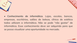 • Conhecimento de informática. Lojas, escolas, bancos,
empresas, escritórios, salões de beleza, clínica de estética
todos utilizam a informática. Não se pode “não gostar” de
informática. Esse conhecimento deve ser adquirido para que
se possa visualizar uma oportunidade no mercado.
 