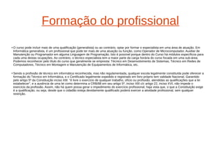 Formação do profissional 
●O curso pode incluir mais de uma qualificação (generalista) ou ao contrário, optar por formar o especialista em uma área de atuação. Em 
Informática generalista, é um profissional que pode ter mais de uma atuação ou função, como Operador de Microcomputador, Auxiliar de 
Manutenção ou Programador em alguma Linguagem de Programação. Isto é possível porque dentro do Curso há módulos específicos para 
cada uma destas ocupações. Ao contrário, o técnico especialista tem a maior parte da carga horária do curso focada em uma sub-área. 
Podemos reconhecer pelo título do curso que geralmente se empresta: Técnico em Desenvolvimento de Sistemas, Técnico em Redes de 
Computadores, Técnico em Montagem e Manutenção de Equipamentos de Informática, etc. 
● Sendo a profissão de técnico em informática reconhecida, mas não regulamentada, qualquer escola legalmente constituída pode oferecer a 
formação do Técnico em Informática, e o Certificado legalmente expedido e registrado em livro próprio tem validade Nacional. Garantido 
pelo artigo 5º da Constituição inciso XIII: "é livre o exercício de qualquer trabalho, ofício ou profissão, atendidas as qualificações que a lei 
estabelecer", e a ausência de uma lei como determina a CRB/88 em seu artigo 5º, inciso XIII c/c artigo 22, inciso XVI, não impede o 
exercício da profissão. Assim, não há quem possa gerar o impedimento do exercício profissional, haja vista que, o que a Constituição exige 
é a qualificação, ou seja, desde que o cidadão esteja devidamente qualificado poderá exercer a atividade profissional, sem qualquer 
restrição. 
 