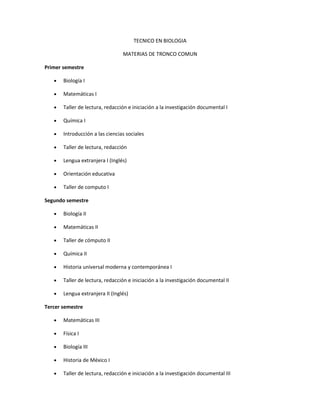 TECNICO EN BIOLOGIA

                                 MATERIAS DE TRONCO COMUN

Primer semestre

   •   Biología I

   •   Matemáticas I

   •   Taller de lectura, redacción e iniciación a la investigación documental I

   •   Química I

   •   Introducción a las ciencias sociales

   •   Taller de lectura, redacción

   •   Lengua extranjera I (Inglés)

   •   Orientación educativa

   •   Taller de computo I

Segundo semestre

   •   Biología II

   •   Matemáticas II

   •   Taller de cómputo II

   •   Química II

   •   Historia universal moderna y contemporánea I

   •   Taller de lectura, redacción e iniciación a la investigación documental II

   •   Lengua extranjera II (Inglés)

Tercer semestre

   •   Matemáticas III

   •   Física I

   •   Biología III

   •   Historia de México I

   •   Taller de lectura, redacción e iniciación a la investigación documental III
 