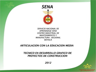 SENA

SERVICIO NACIONAL DE
APRENDIZAJE SENA
CENTRO INDUSTRIAL DE
MANTENIMIENTO Y
MANUFACTURA - REGIONAL
BOYACÁ

ARTICULACION CON LA EDUCACION MEDIA
TECNICO EN DESARROLLO GRAFICO DE
PROYECTOS DE CONSTRUCCION
2012

 
