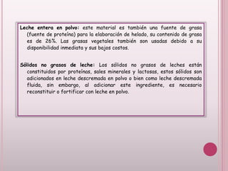 Leche entera en polvo: este material es también una fuente de grasa
(fuente de proteína) para la elaboración de helado, su contenido de grasa
es de 26%. Las grasas vegetales también son usadas debido a su
disponibilidad inmediata y sus bajos costos.
Sólidos no grasos de leche: Los sólidos no grasos de leches están
constituidos por proteínas, sales minerales y lactosas, estos sólidos son
adicionados en leche descremada en polvo o bien como leche descremada
fluida, sin embargo, al adicionar este ingrediente, es necesario
reconstituir o fortificar con leche en polvo.
 