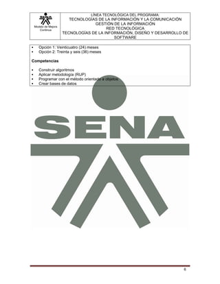 LÍNEA TECNOLÓGICA DEL PROGRAMA:
                       TECNOLOGÍAS DE LA INFORMACIÓN Y LA COMUNICACIÓN
                                 GESTIÓN DE LA INFORMACIÓN
 Modelo de Mejora
    Continua                           RED TECNOLÓGICA
                    TECNOLOGÍAS DE LA INFORMACIÓN, DISEÑO Y DESARROLLO DE
                                           SOFTWARE

    Opción 1: Veinticuatro (24) meses
    Opción 2: Treinta y seis (36) meses

Competencias

    Construir algoritmos
    Aplicar metodología (RUP)
    Programar con el método orientado a objetos
    Crear bases de datos




                                                                       6
 