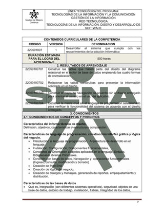 LÍNEA TECNOLÓGICA DEL PROGRAMA:
                        TECNOLOGÍAS DE LA INFORMACIÓN Y LA COMUNICACIÓN
                                  GESTIÓN DE LA INFORMACIÓN
 Modelo de Mejora
    Continua                            RED TECNOLÓGICA
                     TECNOLOGÍAS DE LA INFORMACIÓN, DISEÑO Y DESARROLLO DE
                                            SOFTWARE


                    CONTENIDOS CURRICULARES DE LA COMPETENCIA
    CODIGO            VERSION                        DENOMINACION
                                  Desarrollar el sistema que cumpla            con   los
   220501007               1
                                  requerimientos de la solución informática
   DURACIÓN ESTIMADA
   PARA EL LOGRO DEL                               500 horas
      APRENDIZAJE
                     2. RESULTADOS DE APRENDIZAJE
 22050100701  Construir las tablas que hacen parte del diseño del diagrama
              relacional en el motor de base de datos empleando las cuatro formas
              de normalización.

 22050100702          Relacionar las tablas construidas para presentar la información
                      solicitada en el diseño.

 22050100703          Construir el mapa de navegación de acuerdo con el diseño entregado
                      para orientar al usuario en el uso del aplicativo.

 22050100704  Construir la matriz crud en el lenguaje de programación seleccionado
              para verificar la funcionalidad del sistema de acuerdo con el diseño
              entregado.
                                3. CONOCIMIENTOS
3.1 CONOCIMIENTOS DE CONCEPTOS Y PRINCIPIOS

Característica del informe técnico de diseño.
Definición, objetivos, características y estructura o composición.

Características de lenguaje de programación, construcción interfaz gráfica y lógica
del negocio.
    • Introducción al lenguaje de programación, Arquitectura de desarrollo en el
       lenguaje,
    • Instalación, Configuración, Componentes Fundamentales,
    • Conceptos de Orientación a objetos aplicados en el lenguaje, Sintaxis,
       Bibliotecas/o librerías Principales,
    • Conexión con bases de datos, Navegación y operaciones fundamentales
       (Ingreso, consulta, modificación y borrado)
    • Creación de front End,
    • Creación de lógica del negocio,
    • Creación de diálogos y mensajes, generación de reportes, empaquetamiento y
       distribución.

Características de las bases de datos
• Qué es, integración (con diferentes sistemas operativos), seguridad, objetos de una
   base de datos, entorno de trabajo, instalación, Tablas, Integridad de los datos,


                                                                                     7
 