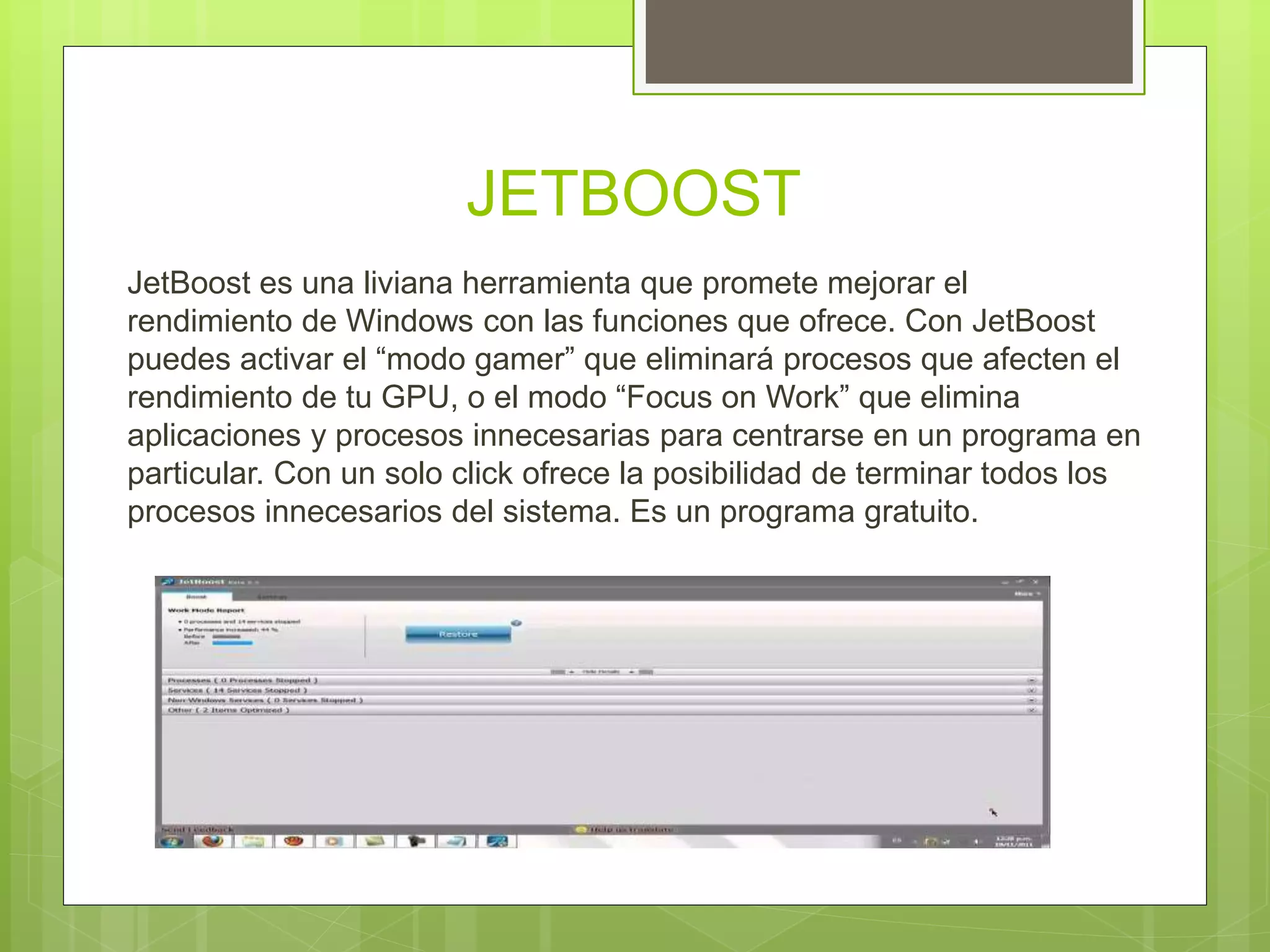 JETBOOST
JetBoost es una liviana herramienta que promete mejorar el
rendimiento de Windows con las funciones que ofrece. Con JetBoost
puedes activar el “modo gamer” que eliminará procesos que afecten el
rendimiento de tu GPU, o el modo “Focus on Work” que elimina
aplicaciones y procesos innecesarias para centrarse en un programa en
particular. Con un solo click ofrece la posibilidad de terminar todos los
procesos innecesarios del sistema. Es un programa gratuito.
 