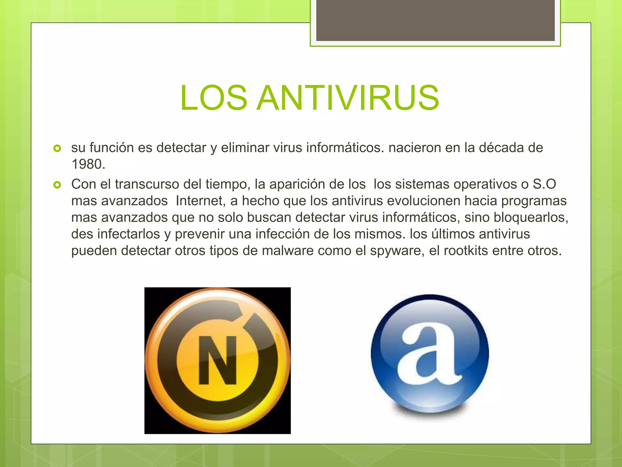 LOS ANTIVIRUS
 su función es detectar y eliminar virus informáticos. nacieron en la década de
1980.
 Con el transcurso del tiempo, la aparición de los los sistemas operativos o S.O
mas avanzados Internet, a hecho que los antivirus evolucionen hacia programas
mas avanzados que no solo buscan detectar virus informáticos, sino bloquearlos,
des infectarlos y prevenir una infección de los mismos. los últimos antivirus
pueden detectar otros tipos de malware como el spyware, el rootkits entre otros.
 