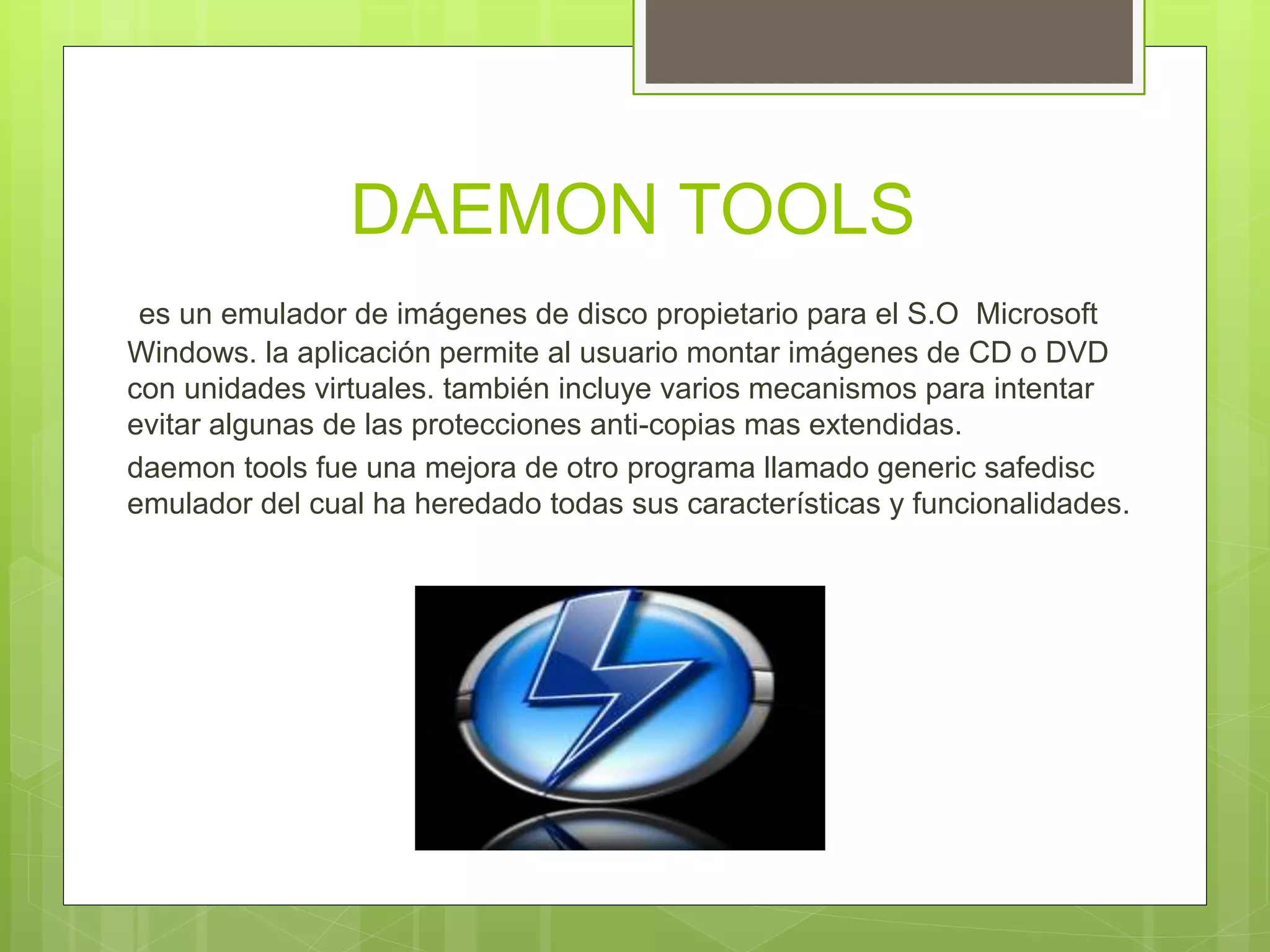 DAEMON TOOLS
es un emulador de imágenes de disco propietario para el S.O Microsoft
Windows. la aplicación permite al usuario montar imágenes de CD o DVD
con unidades virtuales. también incluye varios mecanismos para intentar
evitar algunas de las protecciones anti-copias mas extendidas.
daemon tools fue una mejora de otro programa llamado generic safedisc
emulador del cual ha heredado todas sus características y funcionalidades.
 