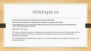 VENTAJAS 3.0
• Los buscadores encuentran información relevante más fácilmente.
• Es mucho más sencillo hacer modificaciones al diseño o compartir información.
• No se depende de un solo servicio para obtener información, sino que ésta puede estar distribuida en
varios sitios y juntarla en un tercero.
• DESVENTAJAS
• El costoso y laborioso proceso de adaptar y reestructurar los documentos de Internet para poder ser
procesados de forma semántica. A los problemas técnicos hay que sumas, por ejemplo, los
problemas de idiomas.
• La complejidad de la codificación semántica, es necesario unificar los estándares semánticos, otro
laborioso proceso.
 