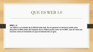 QUE ES WEB 1.0
WEB 1,.0
se refiere a un estado de la World wide web. Es en general un término usado para
describir la Web antes del impacto de la «fiebre punto com» en el 2001, que es visto por
muchos como el momento en que el internet dio un giro.
 