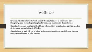 WEB 2.0
la web 2.0 también llamada “web social” fue acuñada por el americano Dale
Dougherty, esta formada por las plataformas para publicación de contenidos .
Cuando ofrecen un nivel considerable de interacción y se actualizan con los aportes
de los usuarios, se habla de Web 2.0.
Cuando llego la web 2.0 se produjo un fenomeno social que cambió para siempre
nuestra relación con la información.
 