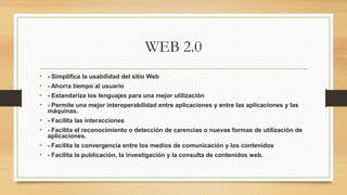 WEB 2.0
• - Simplifica la usabilidad del sitio Web
• - Ahorra tiempo al usuario
• - Estandariza los lenguajes para una mejor utilización
• - Permite una mejor interoperabilidad entre aplicaciones y entre las aplicaciones y las
máquinas.
• - Facilita las interacciones
• - Facilita el reconocimiento o detección de carencias o nuevas formas de utilización de
aplicaciones.
• - Facilita la convergencia entre los medios de comunicación y los contenidos
• - Facilita la publicación, la investigación y la consulta de contenidos web.
 