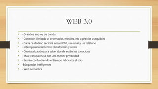 WEB 3.0
• - Grandes anchos de banda
• - Conexión ilimitada al ordenador, móviles, etc. a precios asequibles
• - Cada ciudadano recibirá con el DNI, un email y un teléfono
• - Interoperabilidad entre plataformas y redes
• - Geolocalización para saber donde están los conocidos
• - Más transparencia por una menor privacidad
• - Se van confundiendo el tiempo laborar y el ocio
• -Búsquedas inteligentes
• - Web semántica
 