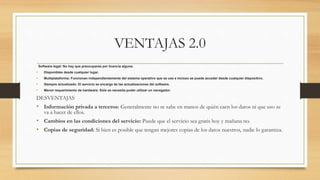 VENTAJAS 2.0
Software legal: No hay que preocuparse por licencia alguna.
• Disponibles desde cualquier lugar.
• Multiplataforma: Funcionan independientemente del sistema operativo que se use e incluso se puede acceder desde cualquier dispositivo.
• Siempre actualizado: El servicio se encarga de las actualizaciones del software.
• Menor requerimiento de hardware: Sólo se necesita poder utilizar un navegador.
DESVENTAJAS
• Información privada a terceros: Generalmente no se sabe en manos de quién caen los datos ni que uso se
va a hacer de ellos.
• Cambios en las condiciones del servicio: Puede que el servicio sea gratis hoy y mañana no.
• Copias de seguridad: Si bien es posible que tengan mejores copias de los datos nuestros, nadie lo garantiza.
 