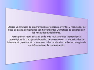 Utilizar un lenguaje de programación orientado a eventos y manejador de
base de datos ,combinados con herramientas Ofimáticas de acuerdo con
las necesidades del cliente.
Participar en redes sociales en la web ,utilizando las herramientas
tecnológicas de trabajo colaborativo de acuerdo con las necesidades de
información, motivación e intereses y las tendencias de las tecnologías de
ala información y la comunicación.
 