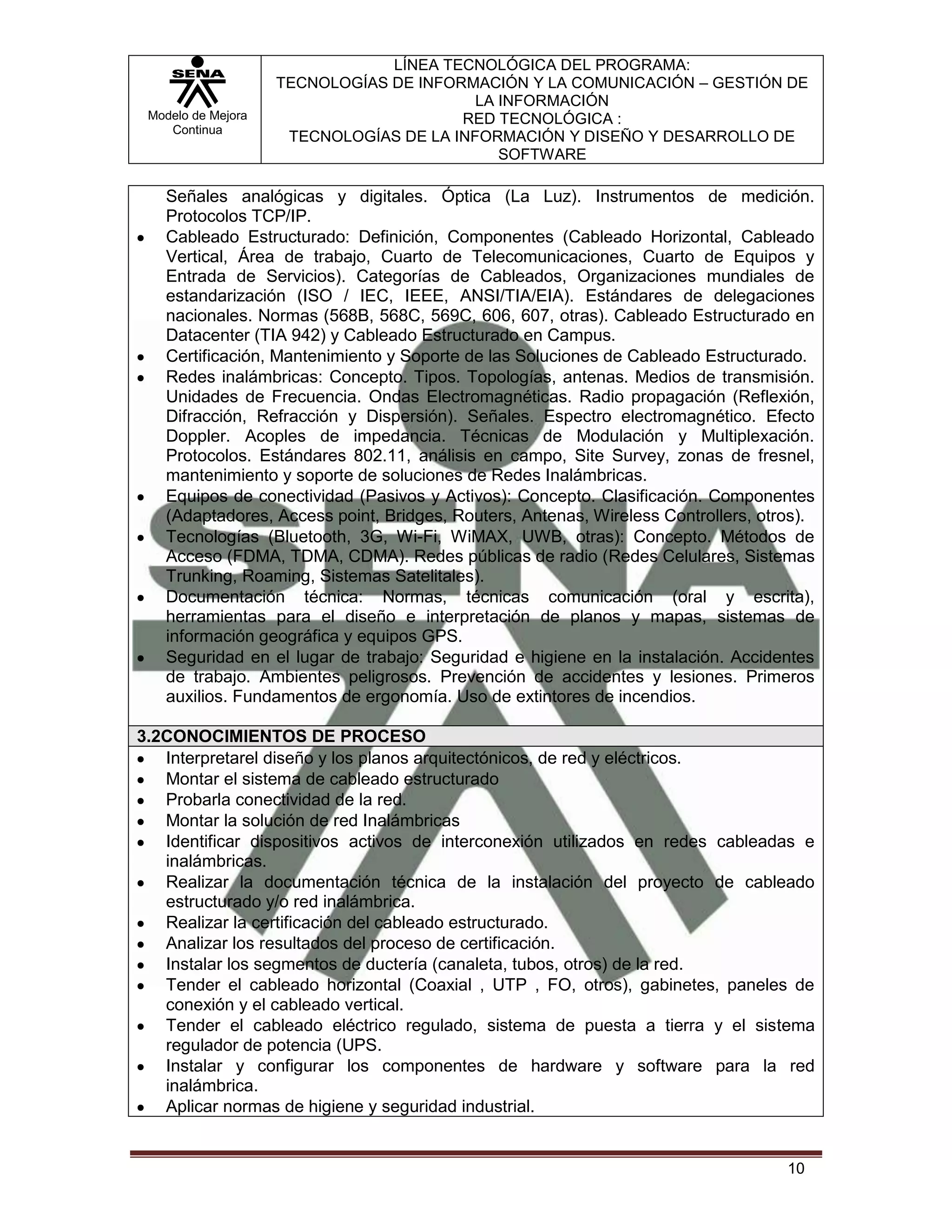 LÍNEA TECNOLÓGICA DEL PROGRAMA:
                    TECNOLOGÍAS DE INFORMACIÓN Y LA COMUNICACIÓN – GESTIÓN DE
                                          LA INFORMACIÓN
 Modelo de Mejora                       RED TECNOLÓGICA :
    Continua
                     TECNOLOGÍAS DE LA INFORMACIÓN Y DISEÑO Y DESARROLLO DE
                                             SOFTWARE

   Señales analógicas y digitales. Óptica (La Luz). Instrumentos de medición.
   Protocolos TCP/IP.
   Cableado Estructurado: Definición, Componentes (Cableado Horizontal, Cableado
   Vertical, Área de trabajo, Cuarto de Telecomunicaciones, Cuarto de Equipos y
   Entrada de Servicios). Categorías de Cableados, Organizaciones mundiales de
   estandarización (ISO / IEC, IEEE, ANSI/TIA/EIA). Estándares de delegaciones
   nacionales. Normas (568B, 568C, 569C, 606, 607, otras). Cableado Estructurado en
   Datacenter (TIA 942) y Cableado Estructurado en Campus.
   Certificación, Mantenimiento y Soporte de las Soluciones de Cableado Estructurado.
   Redes inalámbricas: Concepto. Tipos. Topologías, antenas. Medios de transmisión.
   Unidades de Frecuencia. Ondas Electromagnéticas. Radio propagación (Reflexión,
   Difracción, Refracción y Dispersión). Señales. Espectro electromagnético. Efecto
   Doppler. Acoples de impedancia. Técnicas de Modulación y Multiplexación.
   Protocolos. Estándares 802.11, análisis en campo, Site Survey, zonas de fresnel,
   mantenimiento y soporte de soluciones de Redes Inalámbricas.
   Equipos de conectividad (Pasivos y Activos): Concepto. Clasificación. Componentes
   (Adaptadores, Access point, Bridges, Routers, Antenas, Wireless Controllers, otros).
   Tecnologías (Bluetooth, 3G, Wi-Fi, WiMAX, UWB, otras): Concepto. Métodos de
   Acceso (FDMA, TDMA, CDMA). Redes públicas de radio (Redes Celulares, Sistemas
   Trunking, Roaming, Sistemas Satelitales).
   Documentación técnica: Normas, técnicas comunicación (oral y escrita),
   herramientas para el diseño e interpretación de planos y mapas, sistemas de
   información geográfica y equipos GPS.
   Seguridad en el lugar de trabajo: Seguridad e higiene en la instalación. Accidentes
   de trabajo. Ambientes peligrosos. Prevención de accidentes y lesiones. Primeros
   auxilios. Fundamentos de ergonomía. Uso de extintores de incendios.

3.2CONOCIMIENTOS DE PROCESO
   Interpretarel diseño y los planos arquitectónicos, de red y eléctricos.
   Montar el sistema de cableado estructurado
   Probarla conectividad de la red.
   Montar la solución de red Inalámbricas
   Identificar dispositivos activos de interconexión utilizados en redes cableadas e
   inalámbricas.
   Realizar la documentación técnica de la instalación del proyecto de cableado
   estructurado y/o red inalámbrica.
   Realizar la certificación del cableado estructurado.
   Analizar los resultados del proceso de certificación.
   Instalar los segmentos de ductería (canaleta, tubos, otros) de la red.
   Tender el cableado horizontal (Coaxial , UTP , FO, otros), gabinetes, paneles de
   conexión y el cableado vertical.
   Tender el cableado eléctrico regulado, sistema de puesta a tierra y el sistema
   regulador de potencia (UPS.
   Instalar y configurar los componentes de hardware y software para la red
   inalámbrica.
   Aplicar normas de higiene y seguridad industrial.


                                                                                   10
 