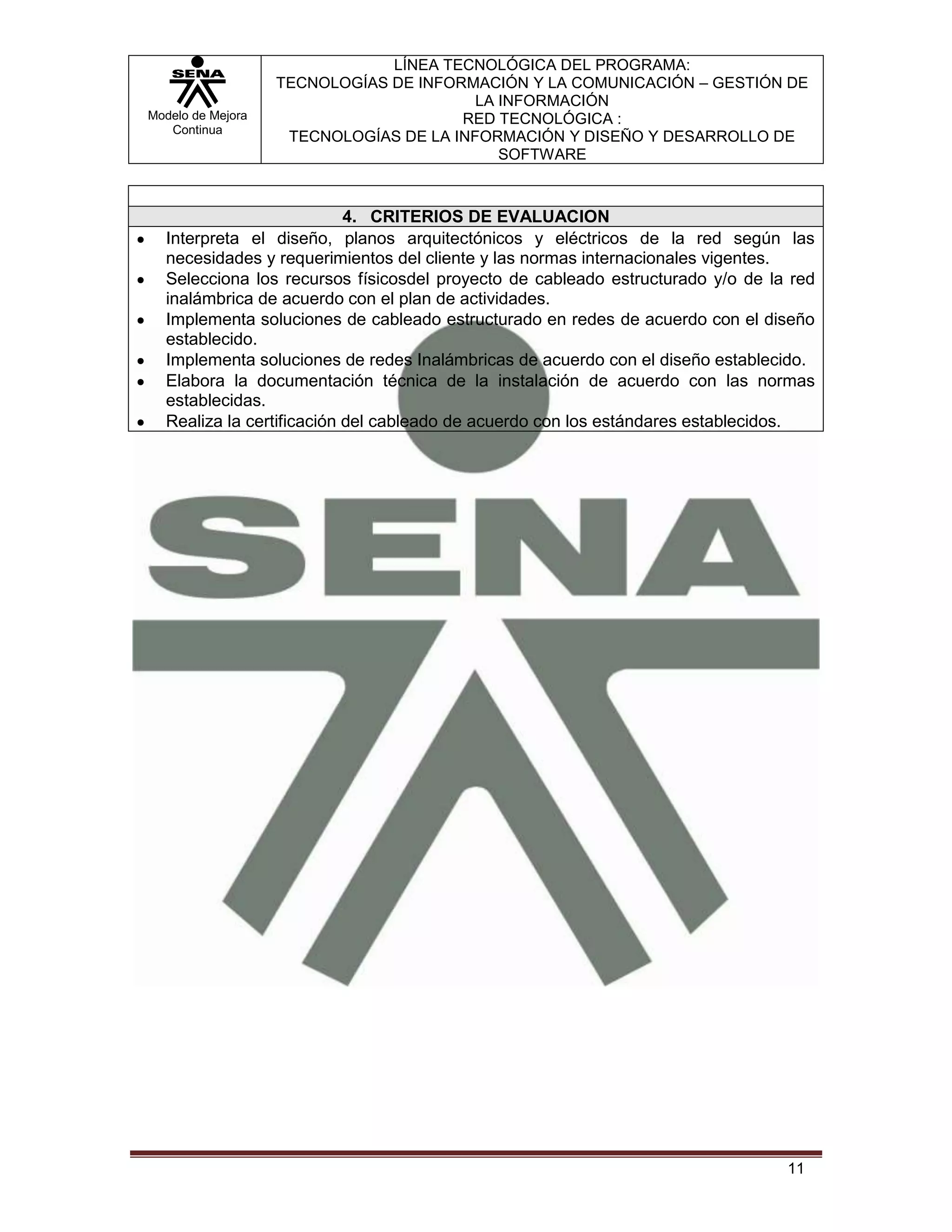 LÍNEA TECNOLÓGICA DEL PROGRAMA:
                   TECNOLOGÍAS DE INFORMACIÓN Y LA COMUNICACIÓN – GESTIÓN DE
                                         LA INFORMACIÓN
Modelo de Mejora                       RED TECNOLÓGICA :
   Continua
                    TECNOLOGÍAS DE LA INFORMACIÓN Y DISEÑO Y DESARROLLO DE
                                            SOFTWARE



                           4. CRITERIOS DE EVALUACION
  Interpreta el diseño, planos arquitectónicos y eléctricos de la red según las
  necesidades y requerimientos del cliente y las normas internacionales vigentes.
  Selecciona los recursos físicosdel proyecto de cableado estructurado y/o de la red
  inalámbrica de acuerdo con el plan de actividades.
  Implementa soluciones de cableado estructurado en redes de acuerdo con el diseño
  establecido.
  Implementa soluciones de redes Inalámbricas de acuerdo con el diseño establecido.
  Elabora la documentación técnica de la instalación de acuerdo con las normas
  establecidas.
  Realiza la certificación del cableado de acuerdo con los estándares establecidos.




                                                                                11
 