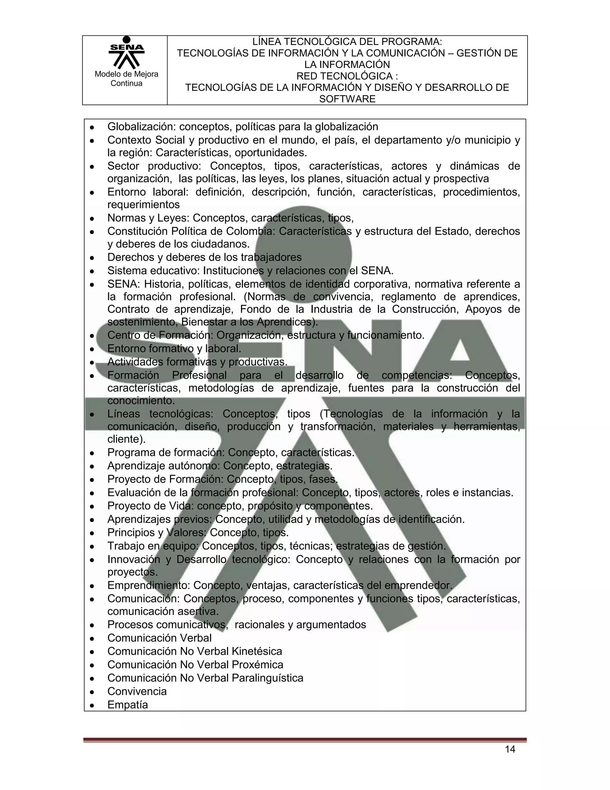 LÍNEA TECNOLÓGICA DEL PROGRAMA:
                   TECNOLOGÍAS DE INFORMACIÓN Y LA COMUNICACIÓN – GESTIÓN DE
                                         LA INFORMACIÓN
Modelo de Mejora                       RED TECNOLÓGICA :
   Continua
                    TECNOLOGÍAS DE LA INFORMACIÓN Y DISEÑO Y DESARROLLO DE
                                            SOFTWARE

   Globalización: conceptos, políticas para la globalización
   Contexto Social y productivo en el mundo, el país, el departamento y/o municipio y
   la región: Características, oportunidades.
   Sector productivo: Conceptos, tipos, características, actores y dinámicas de
   organización, las políticas, las leyes, los planes, situación actual y prospectiva
   Entorno laboral: definición, descripción, función, características, procedimientos,
   requerimientos
   Normas y Leyes: Conceptos, características, tipos,
   Constitución Política de Colombia: Características y estructura del Estado, derechos
   y deberes de los ciudadanos.
   Derechos y deberes de los trabajadores
   Sistema educativo: Instituciones y relaciones con el SENA.
   SENA: Historia, políticas, elementos de identidad corporativa, normativa referente a
   la formación profesional. (Normas de convivencia, reglamento de aprendices,
   Contrato de aprendizaje, Fondo de la Industria de la Construcción, Apoyos de
   sostenimiento, Bienestar a los Aprendices).
   Centro de Formación: Organización, estructura y funcionamiento.
   Entorno formativo y laboral.
   Actividades formativas y productivas.
   Formación Profesional para el desarrollo de competencias: Conceptos,
   características, metodologías de aprendizaje, fuentes para la construcción del
   conocimiento.
   Líneas tecnológicas: Conceptos, tipos (Tecnologías de la información y la
   comunicación, diseño, producción y transformación, materiales y herramientas,
   cliente).
   Programa de formación: Concepto, características.
   Aprendizaje autónomo: Concepto, estrategias.
   Proyecto de Formación: Concepto, tipos, fases.
   Evaluación de la formación profesional: Concepto, tipos, actores, roles e instancias.
   Proyecto de Vida: concepto, propósito y componentes.
   Aprendizajes previos: Concepto, utilidad y metodologías de identificación.
   Principios y Valores: Concepto, tipos.
   Trabajo en equipo: Conceptos, tipos, técnicas; estrategias de gestión.
   Innovación y Desarrollo tecnológico: Concepto y relaciones con la formación por
   proyectos.
   Emprendimiento: Concepto, ventajas, características del emprendedor.
   Comunicación: Conceptos, proceso, componentes y funciones tipos, características,
   comunicación asertiva.
   Procesos comunicativos, racionales y argumentados
   Comunicación Verbal
   Comunicación No Verbal Kinetésica
   Comunicación No Verbal Proxémica
   Comunicación No Verbal Paralinguística
   Convivencia
   Empatía



                                                                                    14
 