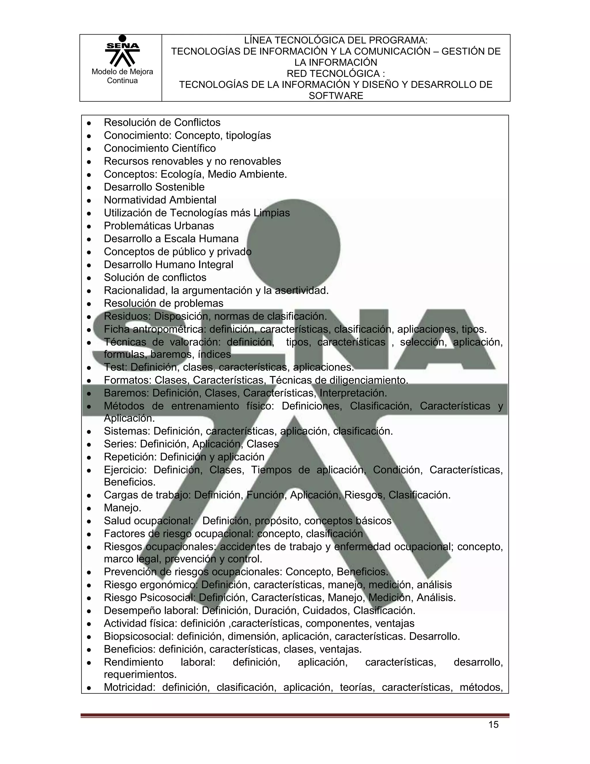LÍNEA TECNOLÓGICA DEL PROGRAMA:
                   TECNOLOGÍAS DE INFORMACIÓN Y LA COMUNICACIÓN – GESTIÓN DE
                                         LA INFORMACIÓN
Modelo de Mejora                       RED TECNOLÓGICA :
   Continua
                    TECNOLOGÍAS DE LA INFORMACIÓN Y DISEÑO Y DESARROLLO DE
                                            SOFTWARE

   Resolución de Conflictos
   Conocimiento: Concepto, tipologías
   Conocimiento Científico
   Recursos renovables y no renovables
   Conceptos: Ecología, Medio Ambiente.
   Desarrollo Sostenible
   Normatividad Ambiental
   Utilización de Tecnologías más Limpias
   Problemáticas Urbanas
   Desarrollo a Escala Humana
   Conceptos de público y privado
   Desarrollo Humano Integral
   Solución de conflictos
   Racionalidad, la argumentación y la asertividad.
   Resolución de problemas
   Residuos: Disposición, normas de clasificación.
   Ficha antropométrica: definición, características, clasificación, aplicaciones, tipos.
   Técnicas de valoración: definición, tipos, características , selección, aplicación,
   formulas, baremos, índices
   Test: Definición, clases, características, aplicaciones.
   Formatos: Clases, Características, Técnicas de diligenciamiento.
   Baremos: Definición, Clases, Características, Interpretación.
   Métodos de entrenamiento físico: Definiciones, Clasificación, Características y
   Aplicación.
   Sistemas: Definición, características, aplicación, clasificación.
   Series: Definición, Aplicación, Clases
   Repetición: Definición y aplicación
   Ejercicio: Definición, Clases, Tiempos de aplicación, Condición, Características,
   Beneficios.
   Cargas de trabajo: Definición, Función, Aplicación, Riesgos, Clasificación.
   Manejo.
   Salud ocupacional: Definición, propósito, conceptos básicos
   Factores de riesgo ocupacional: concepto, clasificación
   Riesgos ocupacionales: accidentes de trabajo y enfermedad ocupacional; concepto,
   marco legal, prevención y control.
   Prevención de riesgos ocupacionales: Concepto, Beneficios.
   Riesgo ergonómico: Definición, características, manejo, medición, análisis
   Riesgo Psicosocial: Definición, Características, Manejo, Medición, Análisis.
   Desempeño laboral: Definición, Duración, Cuidados, Clasificación.
   Actividad física: definición ,características, componentes, ventajas
   Biopsicosocial: definición, dimensión, aplicación, características. Desarrollo.
   Beneficios: definición, características, clases, ventajas.
   Rendimiento       laboral:    definición,    aplicación,   características,   desarrollo,
   requerimientos.
   Motricidad: definición, clasificación, aplicación, teorías, características, métodos,


                                                                                        15
 