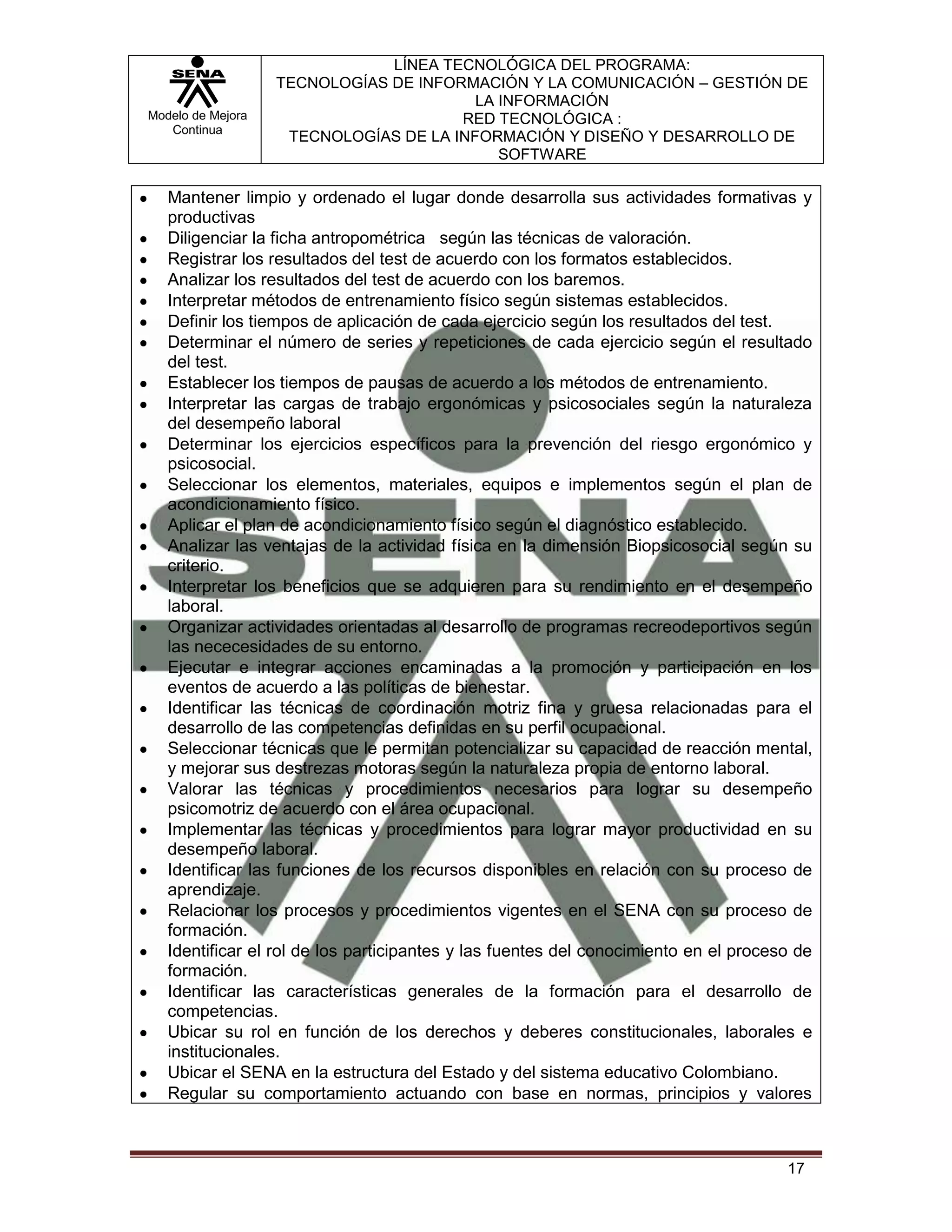 LÍNEA TECNOLÓGICA DEL PROGRAMA:
                   TECNOLOGÍAS DE INFORMACIÓN Y LA COMUNICACIÓN – GESTIÓN DE
                                         LA INFORMACIÓN
Modelo de Mejora                       RED TECNOLÓGICA :
   Continua
                    TECNOLOGÍAS DE LA INFORMACIÓN Y DISEÑO Y DESARROLLO DE
                                            SOFTWARE

   Mantener limpio y ordenado el lugar donde desarrolla sus actividades formativas y
   productivas
   Diligenciar la ficha antropométrica según las técnicas de valoración.
   Registrar los resultados del test de acuerdo con los formatos establecidos.
   Analizar los resultados del test de acuerdo con los baremos.
   Interpretar métodos de entrenamiento físico según sistemas establecidos.
   Definir los tiempos de aplicación de cada ejercicio según los resultados del test.
   Determinar el número de series y repeticiones de cada ejercicio según el resultado
   del test.
   Establecer los tiempos de pausas de acuerdo a los métodos de entrenamiento.
   Interpretar las cargas de trabajo ergonómicas y psicosociales según la naturaleza
   del desempeño laboral
   Determinar los ejercicios específicos para la prevención del riesgo ergonómico y
   psicosocial.
   Seleccionar los elementos, materiales, equipos e implementos según el plan de
   acondicionamiento físico.
   Aplicar el plan de acondicionamiento físico según el diagnóstico establecido.
   Analizar las ventajas de la actividad física en la dimensión Biopsicosocial según su
   criterio.
   Interpretar los beneficios que se adquieren para su rendimiento en el desempeño
   laboral.
   Organizar actividades orientadas al desarrollo de programas recreodeportivos según
   las nececesidades de su entorno.
   Ejecutar e integrar acciones encaminadas a la promoción y participación en los
   eventos de acuerdo a las políticas de bienestar.
   Identificar las técnicas de coordinación motriz fina y gruesa relacionadas para el
   desarrollo de las competencias definidas en su perfil ocupacional.
   Seleccionar técnicas que le permitan potencializar su capacidad de reacción mental,
   y mejorar sus destrezas motoras según la naturaleza propia de entorno laboral.
   Valorar las técnicas y procedimientos necesarios para lograr su desempeño
   psicomotriz de acuerdo con el área ocupacional.
   Implementar las técnicas y procedimientos para lograr mayor productividad en su
   desempeño laboral.
   Identificar las funciones de los recursos disponibles en relación con su proceso de
   aprendizaje.
   Relacionar los procesos y procedimientos vigentes en el SENA con su proceso de
   formación.
   Identificar el rol de los participantes y las fuentes del conocimiento en el proceso de
   formación.
   Identificar las características generales de la formación para el desarrollo de
   competencias.
   Ubicar su rol en función de los derechos y deberes constitucionales, laborales e
   institucionales.
   Ubicar el SENA en la estructura del Estado y del sistema educativo Colombiano.
   Regular su comportamiento actuando con base en normas, principios y valores



                                                                                      17
 