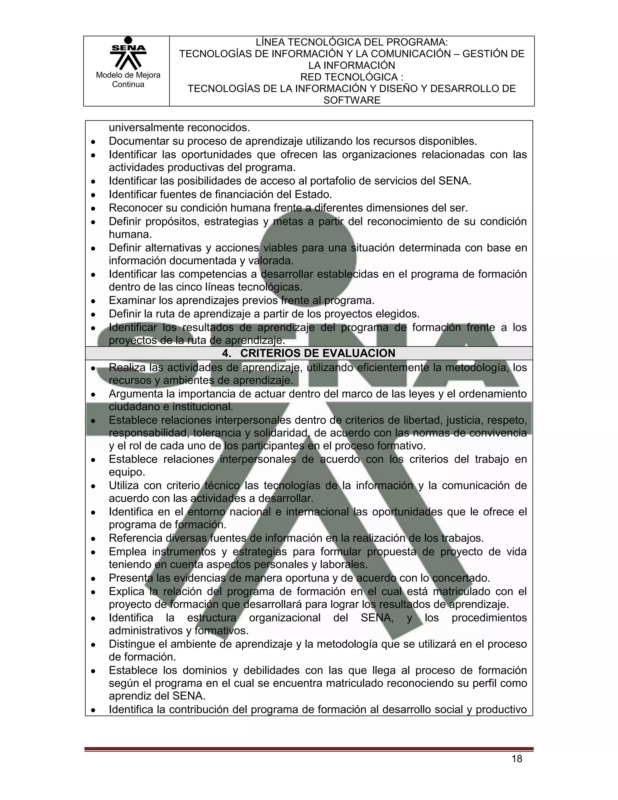 LÍNEA TECNOLÓGICA DEL PROGRAMA:
                   TECNOLOGÍAS DE INFORMACIÓN Y LA COMUNICACIÓN – GESTIÓN DE
                                         LA INFORMACIÓN
Modelo de Mejora                       RED TECNOLÓGICA :
   Continua
                    TECNOLOGÍAS DE LA INFORMACIÓN Y DISEÑO Y DESARROLLO DE
                                            SOFTWARE

   universalmente reconocidos.
   Documentar su proceso de aprendizaje utilizando los recursos disponibles.
   Identificar las oportunidades que ofrecen las organizaciones relacionadas con las
   actividades productivas del programa.
   Identificar las posibilidades de acceso al portafolio de servicios del SENA.
   Identificar fuentes de financiación del Estado.
   Reconocer su condición humana frente a diferentes dimensiones del ser.
   Definir propósitos, estrategias y metas a partir del reconocimiento de su condición
   humana.
   Definir alternativas y acciones viables para una situación determinada con base en
   información documentada y valorada.
   Identificar las competencias a desarrollar establecidas en el programa de formación
   dentro de las cinco líneas tecnológicas.
   Examinar los aprendizajes previos frente al programa.
   Definir la ruta de aprendizaje a partir de los proyectos elegidos.
   Identificar los resultados de aprendizaje del programa de formación frente a los
   proyectos de la ruta de aprendizaje.
                             4. CRITERIOS DE EVALUACION
   Realiza las actividades de aprendizaje, utilizando eficientemente la metodología, los
   recursos y ambientes de aprendizaje.
   Argumenta la importancia de actuar dentro del marco de las leyes y el ordenamiento
   ciudadano e institucional.
   Establece relaciones interpersonales dentro de criterios de libertad, justicia, respeto,
   responsabilidad, tolerancia y solidaridad, de acuerdo con las normas de convivencia
   y el rol de cada uno de los participantes en el proceso formativo.
   Establece relaciones interpersonales de acuerdo con los criterios del trabajo en
   equipo.
   Utiliza con criterio técnico las tecnologías de la información y la comunicación de
   acuerdo con las actividades a desarrollar.
   Identifica en el entorno nacional e internacional las oportunidades que le ofrece el
   programa de formación.
   Referencia diversas fuentes de información en la realización de los trabajos.
   Emplea instrumentos y estrategias para formular propuesta de proyecto de vida
   teniendo en cuenta aspectos personales y laborales.
   Presenta las evidencias de manera oportuna y de acuerdo con lo concertado.
   Explica la relación del programa de formación en el cual está matriculado con el
   proyecto de formación que desarrollará para lograr los resultados de aprendizaje.
   Identifica la estructura organizacional del SENA, y los procedimientos
   administrativos y formativos.
   Distingue el ambiente de aprendizaje y la metodología que se utilizará en el proceso
   de formación.
   Establece los dominios y debilidades con las que llega al proceso de formación
   según el programa en el cual se encuentra matriculado reconociendo su perfil como
   aprendiz del SENA.
   Identifica la contribución del programa de formación al desarrollo social y productivo



                                                                                       18
 