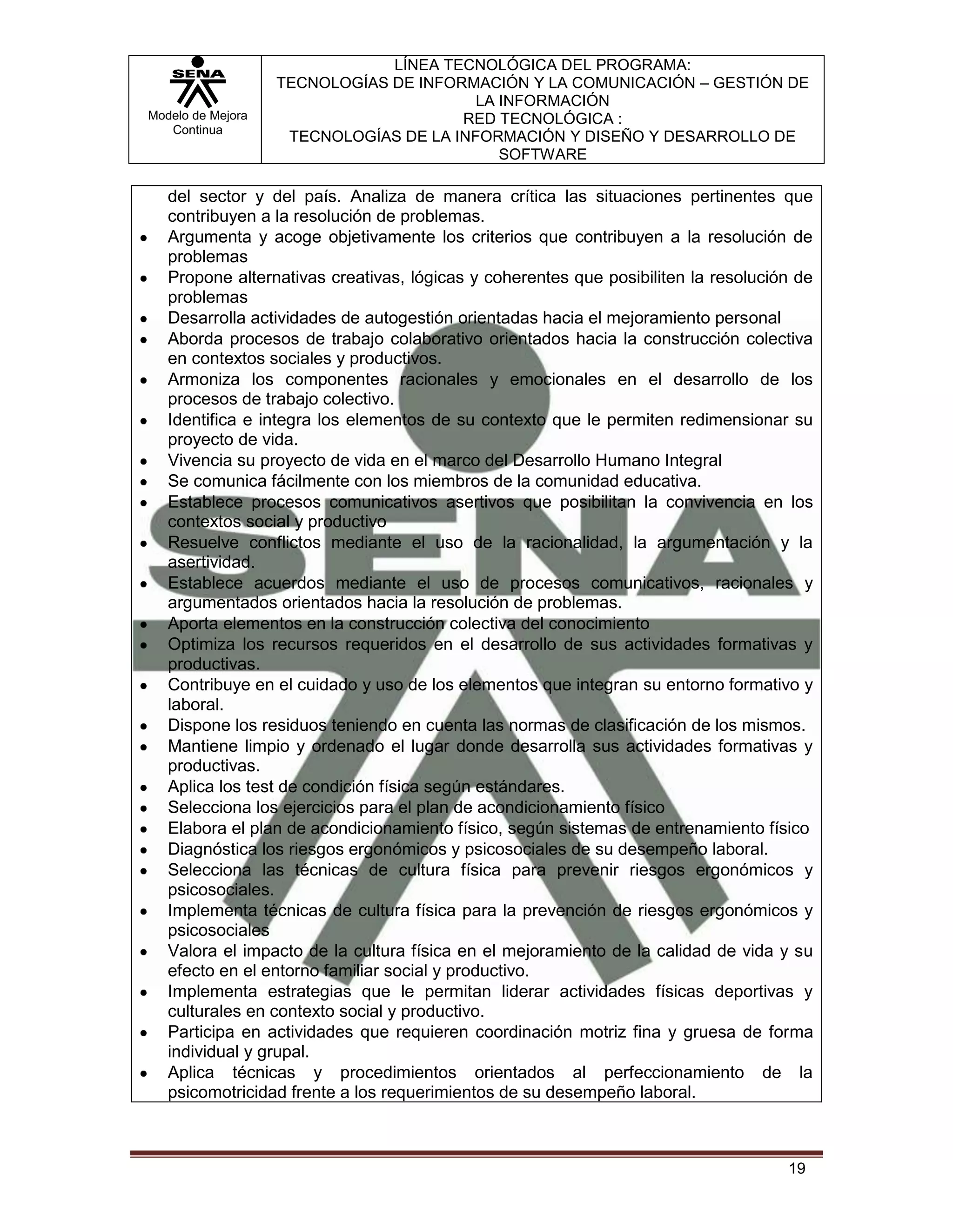 LÍNEA TECNOLÓGICA DEL PROGRAMA:
                   TECNOLOGÍAS DE INFORMACIÓN Y LA COMUNICACIÓN – GESTIÓN DE
                                         LA INFORMACIÓN
Modelo de Mejora                       RED TECNOLÓGICA :
   Continua
                    TECNOLOGÍAS DE LA INFORMACIÓN Y DISEÑO Y DESARROLLO DE
                                            SOFTWARE

   del sector y del país. Analiza de manera crítica las situaciones pertinentes que
   contribuyen a la resolución de problemas.
   Argumenta y acoge objetivamente los criterios que contribuyen a la resolución de
   problemas
   Propone alternativas creativas, lógicas y coherentes que posibiliten la resolución de
   problemas
   Desarrolla actividades de autogestión orientadas hacia el mejoramiento personal
   Aborda procesos de trabajo colaborativo orientados hacia la construcción colectiva
   en contextos sociales y productivos.
   Armoniza los componentes racionales y emocionales en el desarrollo de los
   procesos de trabajo colectivo.
   Identifica e integra los elementos de su contexto que le permiten redimensionar su
   proyecto de vida.
   Vivencia su proyecto de vida en el marco del Desarrollo Humano Integral
   Se comunica fácilmente con los miembros de la comunidad educativa.
   Establece procesos comunicativos asertivos que posibilitan la convivencia en los
   contextos social y productivo
   Resuelve conflictos mediante el uso de la racionalidad, la argumentación y la
   asertividad.
   Establece acuerdos mediante el uso de procesos comunicativos, racionales y
   argumentados orientados hacia la resolución de problemas.
   Aporta elementos en la construcción colectiva del conocimiento
   Optimiza los recursos requeridos en el desarrollo de sus actividades formativas y
   productivas.
   Contribuye en el cuidado y uso de los elementos que integran su entorno formativo y
   laboral.
   Dispone los residuos teniendo en cuenta las normas de clasificación de los mismos.
   Mantiene limpio y ordenado el lugar donde desarrolla sus actividades formativas y
   productivas.
   Aplica los test de condición física según estándares.
   Selecciona los ejercicios para el plan de acondicionamiento físico
   Elabora el plan de acondicionamiento físico, según sistemas de entrenamiento físico
   Diagnóstica los riesgos ergonómicos y psicosociales de su desempeño laboral.
   Selecciona las técnicas de cultura física para prevenir riesgos ergonómicos y
   psicosociales.
   Implementa técnicas de cultura física para la prevención de riesgos ergonómicos y
   psicosociales
   Valora el impacto de la cultura física en el mejoramiento de la calidad de vida y su
   efecto en el entorno familiar social y productivo.
   Implementa estrategias que le permitan liderar actividades físicas deportivas y
   culturales en contexto social y productivo.
   Participa en actividades que requieren coordinación motriz fina y gruesa de forma
   individual y grupal.
   Aplica técnicas y procedimientos orientados al perfeccionamiento de la
   psicomotricidad frente a los requerimientos de su desempeño laboral.



                                                                                    19
 