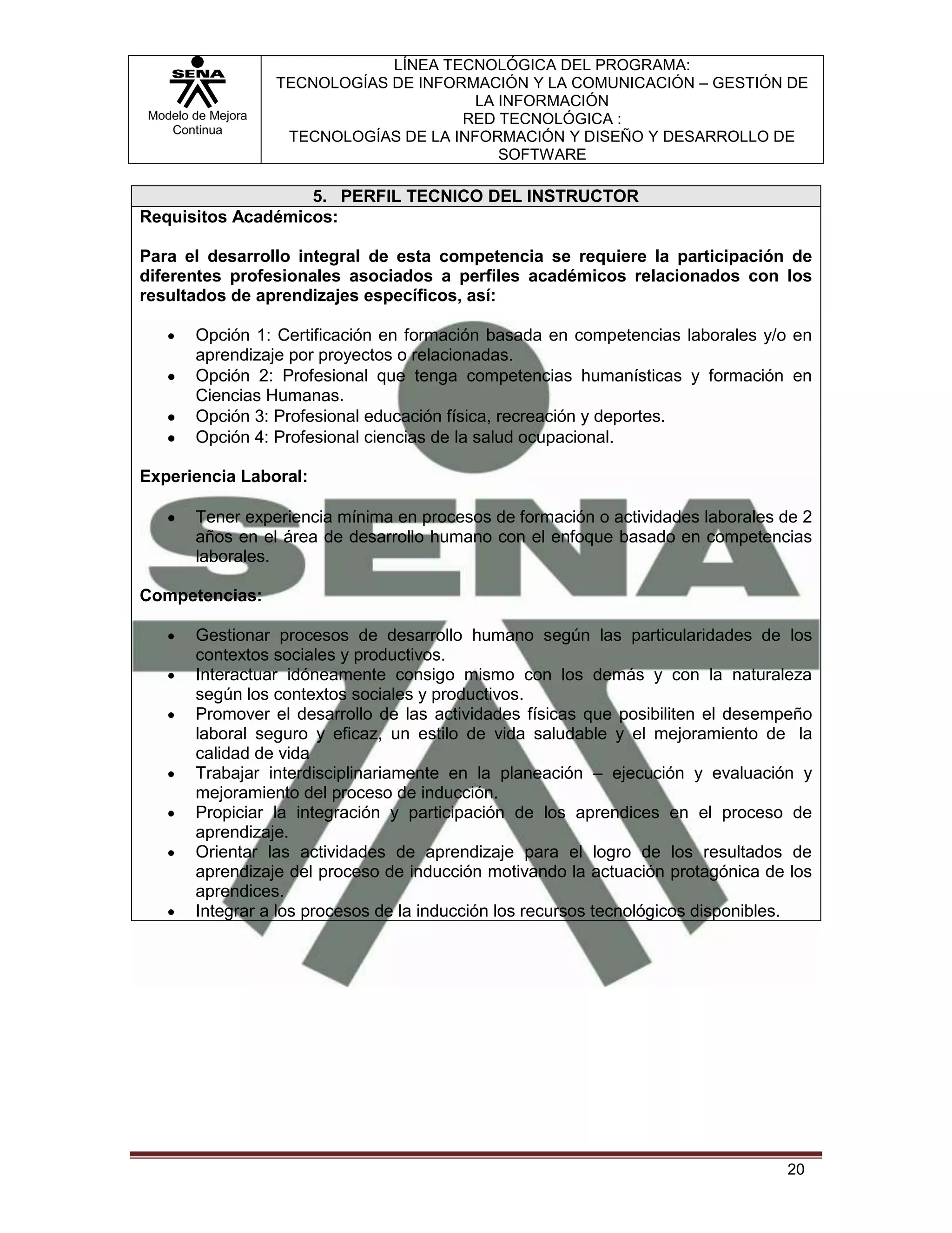 LÍNEA TECNOLÓGICA DEL PROGRAMA:
                   TECNOLOGÍAS DE INFORMACIÓN Y LA COMUNICACIÓN – GESTIÓN DE
                                         LA INFORMACIÓN
Modelo de Mejora                       RED TECNOLÓGICA :
   Continua
                    TECNOLOGÍAS DE LA INFORMACIÓN Y DISEÑO Y DESARROLLO DE
                                            SOFTWARE

                   5. PERFIL TECNICO DEL INSTRUCTOR
Requisitos Académicos:

Para el desarrollo integral de esta competencia se requiere la participación de
diferentes profesionales asociados a perfiles académicos relacionados con los
resultados de aprendizajes específicos, así:

       Opción 1: Certificación en formación basada en competencias laborales y/o en
       aprendizaje por proyectos o relacionadas.
       Opción 2: Profesional que tenga competencias humanísticas y formación en
       Ciencias Humanas.
       Opción 3: Profesional educación física, recreación y deportes.
       Opción 4: Profesional ciencias de la salud ocupacional.

Experiencia Laboral:

       Tener experiencia mínima en procesos de formación o actividades laborales de 2
       años en el área de desarrollo humano con el enfoque basado en competencias
       laborales.

Competencias:

       Gestionar procesos de desarrollo humano según las particularidades de los
       contextos sociales y productivos.
       Interactuar idóneamente consigo mismo con los demás y con la naturaleza
       según los contextos sociales y productivos.
       Promover el desarrollo de las actividades físicas que posibiliten el desempeño
       laboral seguro y eficaz, un estilo de vida saludable y el mejoramiento de la
       calidad de vida
       Trabajar interdisciplinariamente en la planeación – ejecución y evaluación y
       mejoramiento del proceso de inducción.
       Propiciar la integración y participación de los aprendices en el proceso de
       aprendizaje.
       Orientar las actividades de aprendizaje para el logro de los resultados de
       aprendizaje del proceso de inducción motivando la actuación protagónica de los
       aprendices.
       Integrar a los procesos de la inducción los recursos tecnológicos disponibles.




                                                                                 20
 