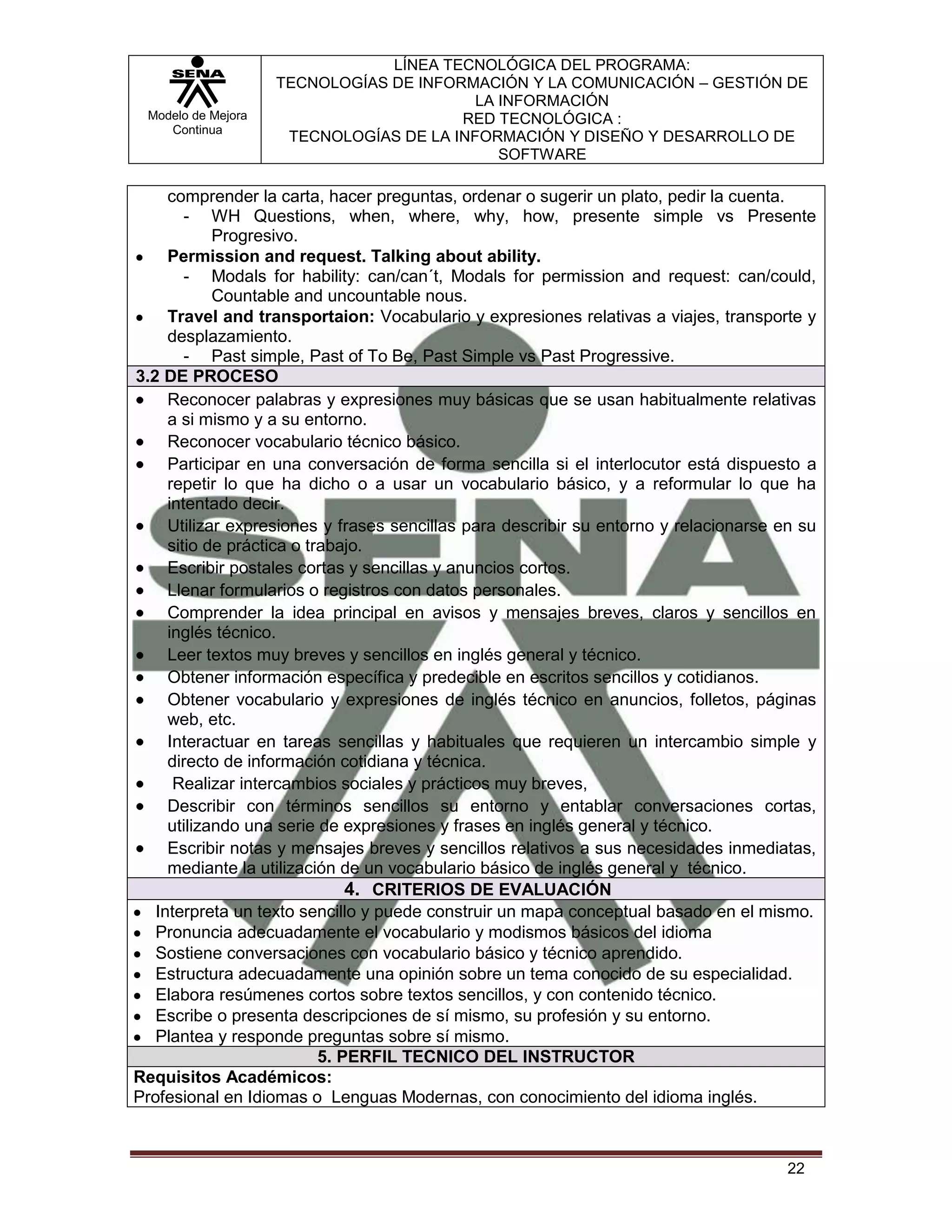 LÍNEA TECNOLÓGICA DEL PROGRAMA:
                    TECNOLOGÍAS DE INFORMACIÓN Y LA COMUNICACIÓN – GESTIÓN DE
                                          LA INFORMACIÓN
 Modelo de Mejora                       RED TECNOLÓGICA :
    Continua
                     TECNOLOGÍAS DE LA INFORMACIÓN Y DISEÑO Y DESARROLLO DE
                                             SOFTWARE

     comprender la carta, hacer preguntas, ordenar o sugerir un plato, pedir la cuenta.
        - WH Questions, when, where, why, how, presente simple vs Presente
            Progresivo.
     Permission and request. Talking about ability.
        - Modals for hability: can/can´t, Modals for permission and request: can/could,
            Countable and uncountable nous.
     Travel and transportaion: Vocabulario y expresiones relativas a viajes, transporte y
     desplazamiento.
        - Past simple, Past of To Be, Past Simple vs Past Progressive.
3.2 DE PROCESO
     Reconocer palabras y expresiones muy básicas que se usan habitualmente relativas
     a si mismo y a su entorno.
     Reconocer vocabulario técnico básico.
     Participar en una conversación de forma sencilla si el interlocutor está dispuesto a
     repetir lo que ha dicho o a usar un vocabulario básico, y a reformular lo que ha
     intentado decir.
     Utilizar expresiones y frases sencillas para describir su entorno y relacionarse en su
     sitio de práctica o trabajo.
     Escribir postales cortas y sencillas y anuncios cortos.
     Llenar formularios o registros con datos personales.
     Comprender la idea principal en avisos y mensajes breves, claros y sencillos en
     inglés técnico.
     Leer textos muy breves y sencillos en inglés general y técnico.
     Obtener información específica y predecible en escritos sencillos y cotidianos.
     Obtener vocabulario y expresiones de inglés técnico en anuncios, folletos, páginas
     web, etc.
     Interactuar en tareas sencillas y habituales que requieren un intercambio simple y
     directo de información cotidiana y técnica.
      Realizar intercambios sociales y prácticos muy breves,
     Describir con términos sencillos su entorno y entablar conversaciones cortas,
     utilizando una serie de expresiones y frases en inglés general y técnico.
     Escribir notas y mensajes breves y sencillos relativos a sus necesidades inmediatas,
     mediante la utilización de un vocabulario básico de inglés general y técnico.
                               4. CRITERIOS DE EVALUACIÓN
   Interpreta un texto sencillo y puede construir un mapa conceptual basado en el mismo.
   Pronuncia adecuadamente el vocabulario y modismos básicos del idioma
   Sostiene conversaciones con vocabulario básico y técnico aprendido.
   Estructura adecuadamente una opinión sobre un tema conocido de su especialidad.
   Elabora resúmenes cortos sobre textos sencillos, y con contenido técnico.
   Escribe o presenta descripciones de sí mismo, su profesión y su entorno.
   Plantea y responde preguntas sobre sí mismo.
                           5. PERFIL TECNICO DEL INSTRUCTOR
Requisitos Académicos:
Profesional en Idiomas o Lenguas Modernas, con conocimiento del idioma inglés.



                                                                                       22
 