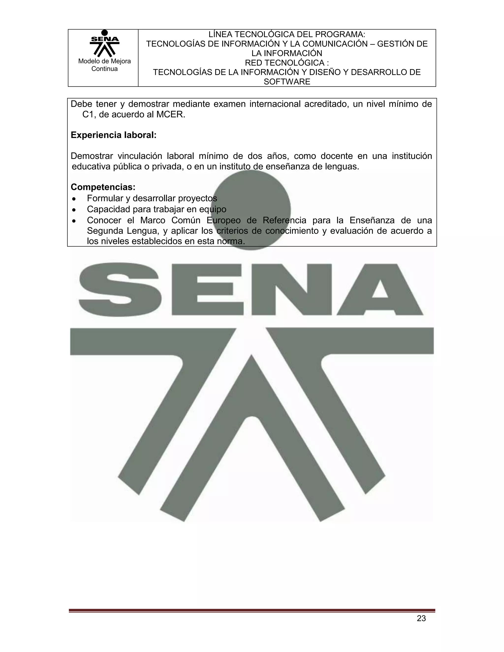 LÍNEA TECNOLÓGICA DEL PROGRAMA:
                    TECNOLOGÍAS DE INFORMACIÓN Y LA COMUNICACIÓN – GESTIÓN DE
                                          LA INFORMACIÓN
 Modelo de Mejora                       RED TECNOLÓGICA :
    Continua
                     TECNOLOGÍAS DE LA INFORMACIÓN Y DISEÑO Y DESARROLLO DE
                                             SOFTWARE

Debe tener y demostrar mediante examen internacional acreditado, un nivel mínimo de
  C1, de acuerdo al MCER.

Experiencia laboral:

Demostrar vinculación laboral mínimo de dos años, como docente en una institución
educativa pública o privada, o en un instituto de enseñanza de lenguas.

Competencias:
   Formular y desarrollar proyectos
   Capacidad para trabajar en equipo
   Conocer el Marco Común Europeo de Referencia para la Enseñanza de una
   Segunda Lengua, y aplicar los criterios de conocimiento y evaluación de acuerdo a
   los niveles establecidos en esta norma.




                                                                                23
 