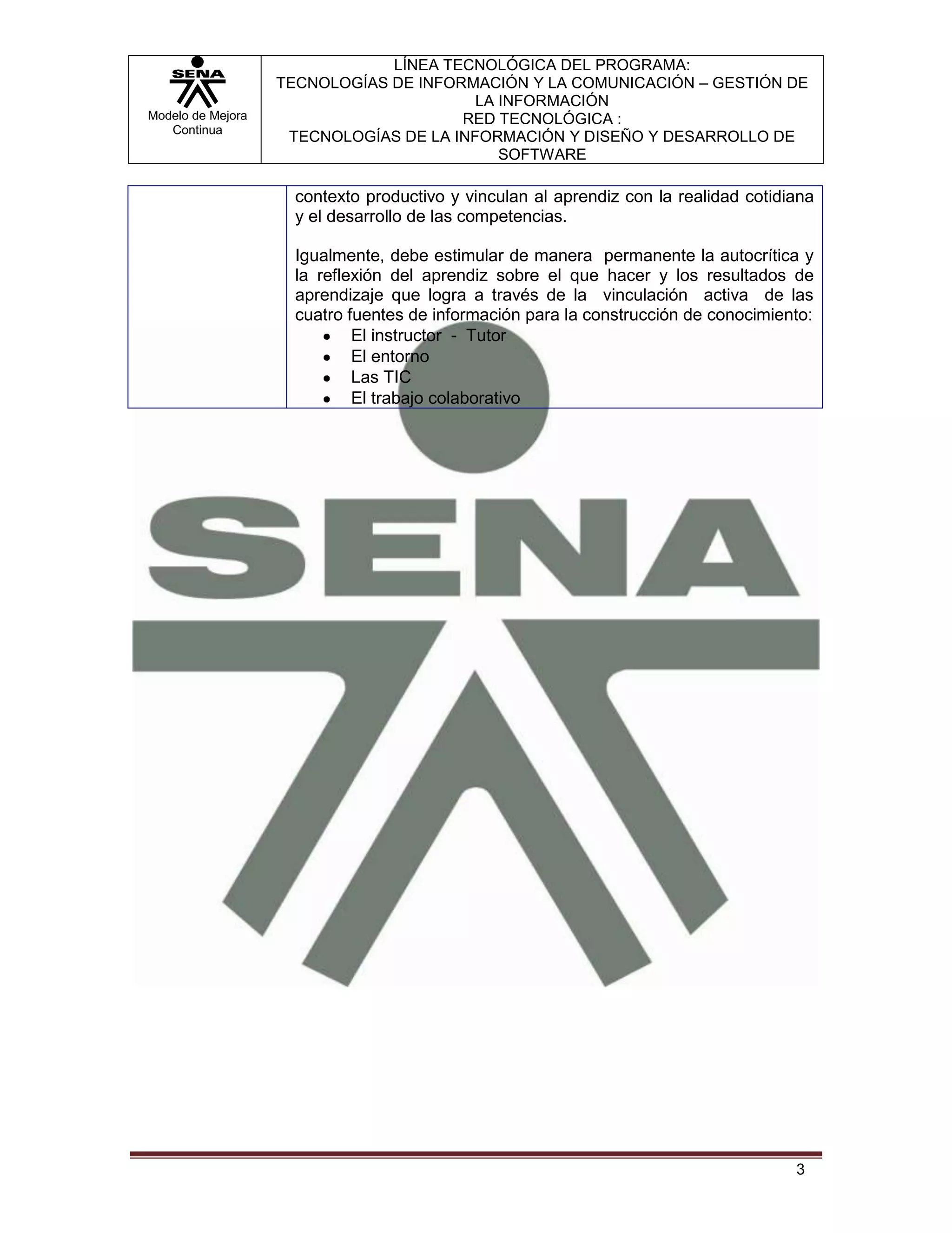 LÍNEA TECNOLÓGICA DEL PROGRAMA:
                   TECNOLOGÍAS DE INFORMACIÓN Y LA COMUNICACIÓN – GESTIÓN DE
                                         LA INFORMACIÓN
Modelo de Mejora                       RED TECNOLÓGICA :
   Continua
                    TECNOLOGÍAS DE LA INFORMACIÓN Y DISEÑO Y DESARROLLO DE
                                            SOFTWARE

                     contexto productivo y vinculan al aprendiz con la realidad cotidiana
                     y el desarrollo de las competencias.

                     Igualmente, debe estimular de manera permanente la autocrítica y
                     la reflexión del aprendiz sobre el que hacer y los resultados de
                     aprendizaje que logra a través de la vinculación activa de las
                     cuatro fuentes de información para la construcción de conocimiento:
                             El instructor - Tutor
                             El entorno
                             Las TIC
                             El trabajo colaborativo




                                                                                      3
 