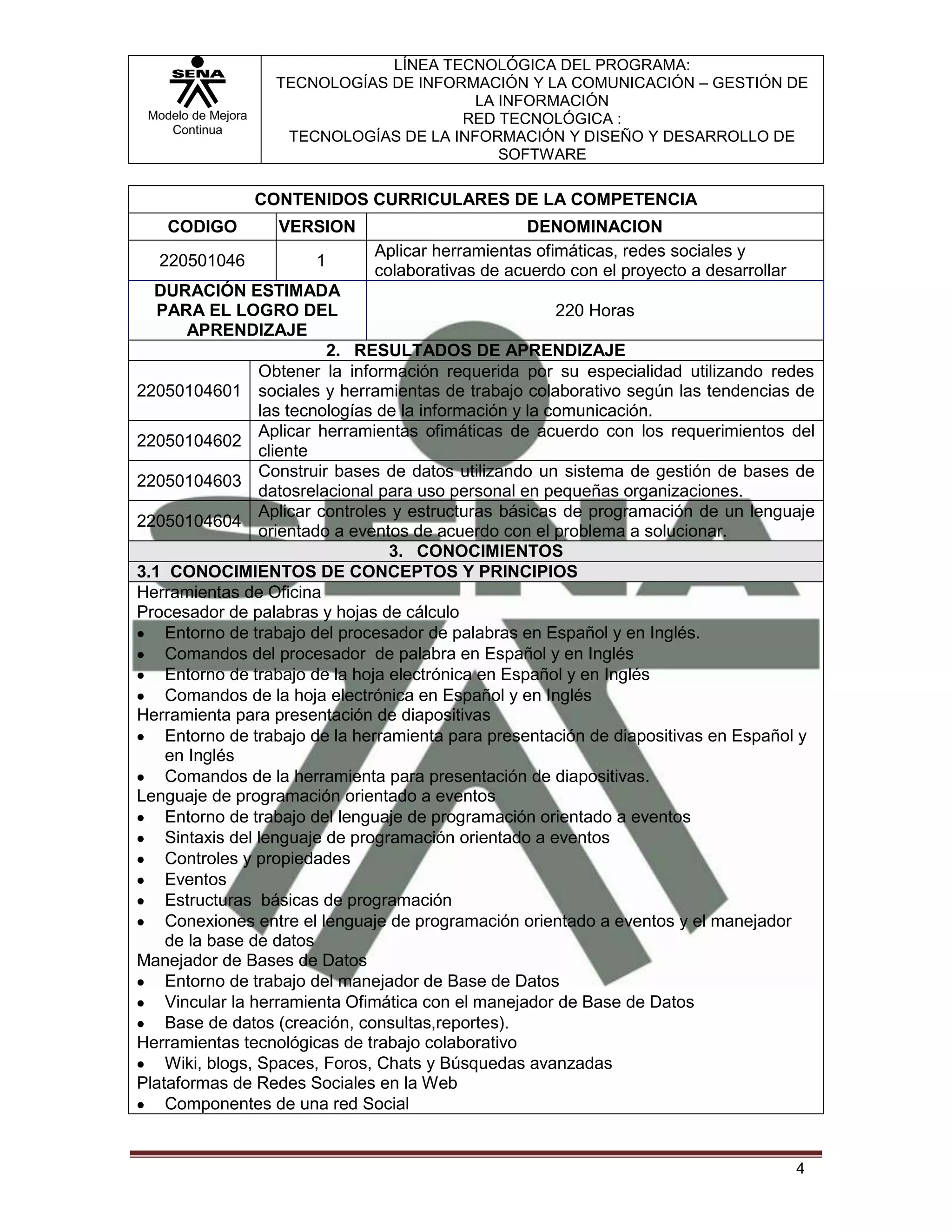 LÍNEA TECNOLÓGICA DEL PROGRAMA:
                     TECNOLOGÍAS DE INFORMACIÓN Y LA COMUNICACIÓN – GESTIÓN DE
                                           LA INFORMACIÓN
 Modelo de Mejora                        RED TECNOLÓGICA :
    Continua
                      TECNOLOGÍAS DE LA INFORMACIÓN Y DISEÑO Y DESARROLLO DE
                                              SOFTWARE

                    CONTENIDOS CURRICULARES DE LA COMPETENCIA
    CODIGO            VERSION                      DENOMINACION
                                Aplicar herramientas ofimáticas, redes sociales y
  220501046              1
                                colaborativas de acuerdo con el proyecto a desarrollar
  DURACIÓN ESTIMADA
   PARA EL LOGRO DEL                                     220 Horas
       APRENDIZAJE
                          2. RESULTADOS DE APRENDIZAJE
                 Obtener la información requerida por su especialidad utilizando redes
22050104601 sociales y herramientas de trabajo colaborativo según las tendencias de
                 las tecnologías de la información y la comunicación.
                 Aplicar herramientas ofimáticas de acuerdo con los requerimientos del
22050104602
                 cliente
                 Construir bases de datos utilizando un sistema de gestión de bases de
22050104603
                 datosrelacional para uso personal en pequeñas organizaciones.
                 Aplicar controles y estructuras básicas de programación de un lenguaje
22050104604
                 orientado a eventos de acuerdo con el problema a solucionar.
                                  3. CONOCIMIENTOS
3.1 CONOCIMIENTOS DE CONCEPTOS Y PRINCIPIOS
Herramientas de Oficina
Procesador de palabras y hojas de cálculo
    Entorno de trabajo del procesador de palabras en Español y en Inglés.
    Comandos del procesador de palabra en Español y en Inglés
    Entorno de trabajo de la hoja electrónica en Español y en Inglés
    Comandos de la hoja electrónica en Español y en Inglés
Herramienta para presentación de diapositivas
    Entorno de trabajo de la herramienta para presentación de diapositivas en Español y
    en Inglés
    Comandos de la herramienta para presentación de diapositivas.
Lenguaje de programación orientado a eventos
    Entorno de trabajo del lenguaje de programación orientado a eventos
    Sintaxis del lenguaje de programación orientado a eventos
    Controles y propiedades
    Eventos
    Estructuras básicas de programación
    Conexiones entre el lenguaje de programación orientado a eventos y el manejador
    de la base de datos
Manejador de Bases de Datos
    Entorno de trabajo del manejador de Base de Datos
    Vincular la herramienta Ofimática con el manejador de Base de Datos
    Base de datos (creación, consultas,reportes).
Herramientas tecnológicas de trabajo colaborativo
    Wiki, blogs, Spaces, Foros, Chats y Búsquedas avanzadas
Plataformas de Redes Sociales en la Web
    Componentes de una red Social


                                                                                         4
 