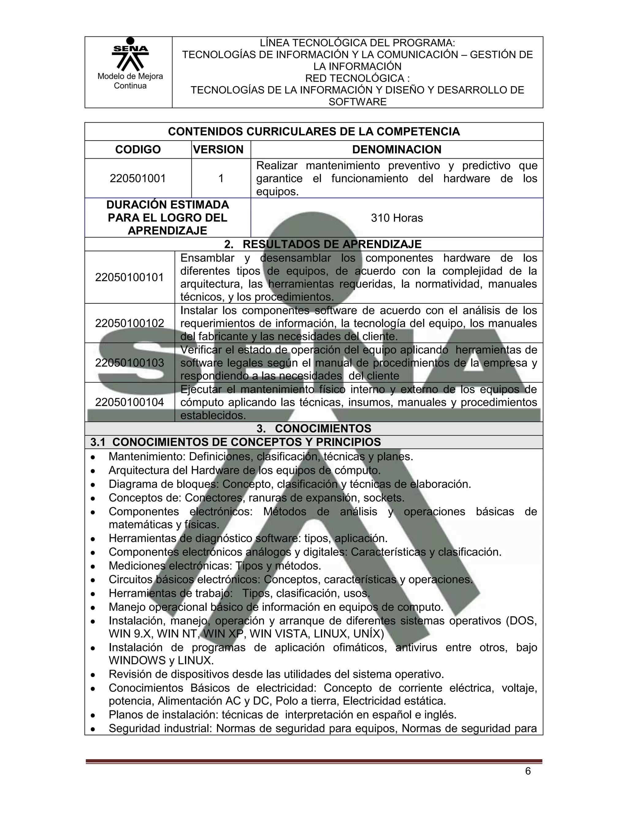 LÍNEA TECNOLÓGICA DEL PROGRAMA:
                     TECNOLOGÍAS DE INFORMACIÓN Y LA COMUNICACIÓN – GESTIÓN DE
                                           LA INFORMACIÓN
 Modelo de Mejora                        RED TECNOLÓGICA :
    Continua
                      TECNOLOGÍAS DE LA INFORMACIÓN Y DISEÑO Y DESARROLLO DE
                                              SOFTWARE

                    CONTENIDOS CURRICULARES DE LA COMPETENCIA
     CODIGO            VERSION                    DENOMINACION
                                 Realizar mantenimiento preventivo y predictivo que
    220501001              1     garantice el funcionamiento del hardware de los
                                 equipos.
   DURACIÓN ESTIMADA
   PARA EL LOGRO DEL                                     310 Horas
       APRENDIZAJE
                            2. RESULTADOS DE APRENDIZAJE
                  Ensamblar y desensamblar los componentes hardware de los
                  diferentes tipos de equipos, de acuerdo con la complejidad de la
 22050100101
                  arquitectura, las herramientas requeridas, la normatividad, manuales
                  técnicos, y los procedimientos.
                  Instalar los componentes software de acuerdo con el análisis de los
 22050100102 requerimientos de información, la tecnología del equipo, los manuales
                  del fabricante y las necesidades del cliente.
                  Verificar el estado de operación del equipo aplicando herramientas de
 22050100103 software legales según el manual de procedimientos de la empresa y
                  respondiendo a las necesidades del cliente
                  Ejecutar el mantenimiento físico interno y externo de los equipos de
 22050100104 cómputo aplicando las técnicas, insumos, manuales y procedimientos
                  establecidos.
                                   3. CONOCIMIENTOS
3.1 CONOCIMIENTOS DE CONCEPTOS Y PRINCIPIOS
   Mantenimiento: Definiciones, clasificación, técnicas y planes.
   Arquitectura del Hardware de los equipos de cómputo.
   Diagrama de bloques: Concepto, clasificación y técnicas de elaboración.
   Conceptos de: Conectores, ranuras de expansión, sockets.
   Componentes electrónicos: Métodos de análisis y operaciones básicas de
   matemáticas y físicas.
   Herramientas de diagnóstico software: tipos, aplicación.
   Componentes electrónicos análogos y digitales: Características y clasificación.
   Mediciones electrónicas: Tipos y métodos.
   Circuitos básicos electrónicos: Conceptos, características y operaciones.
   Herramientas de trabajo: Tipos, clasificación, usos.
   Manejo operacional básico de información en equipos de computo.
   Instalación, manejo, operación y arranque de diferentes sistemas operativos (DOS,
   WIN 9.X, WIN NT, WIN XP, WIN VISTA, LINUX, UNÍX)
   Instalación de programas de aplicación ofimáticos, antivirus entre otros, bajo
   WINDOWS y LINUX.
   Revisión de dispositivos desde las utilidades del sistema operativo.
   Conocimientos Básicos de electricidad: Concepto de corriente eléctrica, voltaje,
   potencia, Alimentación AC y DC, Polo a tierra, Electricidad estática.
   Planos de instalación: técnicas de interpretación en español e inglés.
   Seguridad industrial: Normas de seguridad para equipos, Normas de seguridad para


                                                                                    6
 