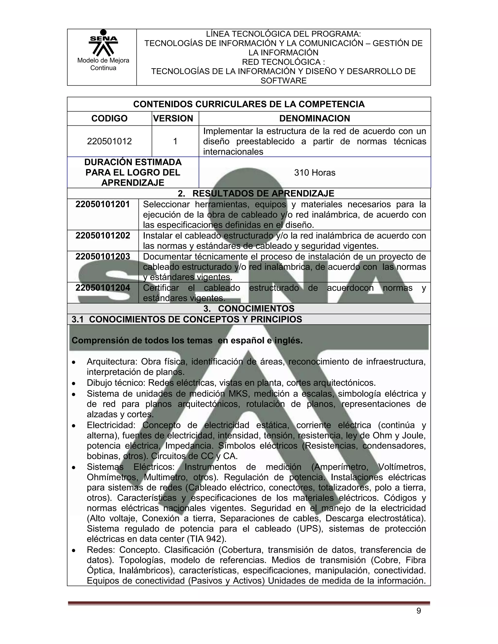 LÍNEA TECNOLÓGICA DEL PROGRAMA:
                     TECNOLOGÍAS DE INFORMACIÓN Y LA COMUNICACIÓN – GESTIÓN DE
                                           LA INFORMACIÓN
 Modelo de Mejora                        RED TECNOLÓGICA :
    Continua
                      TECNOLOGÍAS DE LA INFORMACIÓN Y DISEÑO Y DESARROLLO DE
                                              SOFTWARE

                    CONTENIDOS CURRICULARES DE LA COMPETENCIA
     CODIGO            VERSION                     DENOMINACION
                                 Implementar la estructura de la red de acuerdo con un
    220501012              1     diseño preestablecido a partir de normas técnicas
                                 internacionales
   DURACIÓN ESTIMADA
   PARA EL LOGRO DEL                                310 Horas
      APRENDIZAJE
                       2. RESULTADOS DE APRENDIZAJE
 22050101201 Seleccionar herramientas, equipos y materiales necesarios para la
             ejecución de la obra de cableado y/o red inalámbrica, de acuerdo con
             las especificaciones definidas en el diseño.
 22050101202 Instalar el cableado estructurado y/o la red inalámbrica de acuerdo con
             las normas y estándares de cableado y seguridad vigentes.
 22050101203 Documentar técnicamente el proceso de instalación de un proyecto de
             cableado estructurado y/o red inalámbrica, de acuerdo con las normas
             y estándares vigentes.
 22050101204 Certificar el cableado estructurado de acuerdocon normas y
             estándares vigentes.
                             3. CONOCIMIENTOS
3.1 CONOCIMIENTOS DE CONCEPTOS Y PRINCIPIOS

Comprensión de todos los temas en español e inglés.

   Arquitectura: Obra física, identificación de áreas, reconocimiento de infraestructura,
   interpretación de planos.
   Dibujo técnico: Redes eléctricas, vistas en planta, cortes arquitectónicos.
   Sistema de unidades de medición MKS, medición a escalas, simbología eléctrica y
   de red para planos arquitectónicos, rotulación de planos, representaciones de
   alzadas y cortes.
   Electricidad: Concepto de electricidad estática, corriente eléctrica (continúa y
   alterna), fuentes de electricidad, intensidad, tensión, resistencia, ley de Ohm y Joule,
   potencia eléctrica, Impedancia. Símbolos eléctricos (Resistencias, condensadores,
   bobinas, otros). Circuitos de CC y CA.
   Sistemas Eléctricos: Instrumentos de medición (Amperímetro, Voltímetros,
   Ohmímetros, Multimetro, otros). Regulación de potencia. Instalaciones eléctricas
   para sistemas de redes (Cableado eléctrico, conectores, totalizadores, polo a tierra,
   otros). Características y especificaciones de los materiales eléctricos. Códigos y
   normas eléctricas nacionales vigentes. Seguridad en el manejo de la electricidad
   (Alto voltaje, Conexión a tierra, Separaciones de cables, Descarga electrostática).
   Sistema regulado de potencia para el cableado (UPS), sistemas de protección
   eléctricas en data center (TIA 942).
   Redes: Concepto. Clasificación (Cobertura, transmisión de datos, transferencia de
   datos). Topologías, modelo de referencias. Medios de transmisión (Cobre, Fibra
   Óptica, Inalámbricos), características, especificaciones, manipulación, conectividad.
   Equipos de conectividad (Pasivos y Activos) Unidades de medida de la información.


                                                                                        9
 