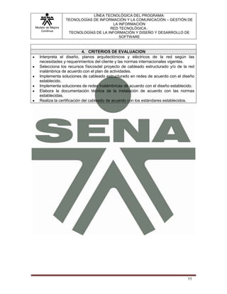 LÍNEA TECNOLÓGICA DEL PROGRAMA:
                   TECNOLOGÍAS DE INFORMACIÓN Y LA COMUNICACIÓN – GESTIÓN DE
                                         LA INFORMACIÓN
Modelo de Mejora                       RED TECNOLÓGICA :
   Continua
                    TECNOLOGÍAS DE LA INFORMACIÓN Y DISEÑO Y DESARROLLO DE
                                            SOFTWARE



                           4. CRITERIOS DE EVALUACION
  Interpreta el diseño, planos arquitectónicos y eléctricos de la red según las
  necesidades y requerimientos del cliente y las normas internacionales vigentes.
  Selecciona los recursos físicosdel proyecto de cableado estructurado y/o de la red
  inalámbrica de acuerdo con el plan de actividades.
  Implementa soluciones de cableado estructurado en redes de acuerdo con el diseño
  establecido.
  Implementa soluciones de redes Inalámbricas de acuerdo con el diseño establecido.
  Elabora la documentación técnica de la instalación de acuerdo con las normas
  establecidas.
  Realiza la certificación del cableado de acuerdo con los estándares establecidos.




                                                                                11
 