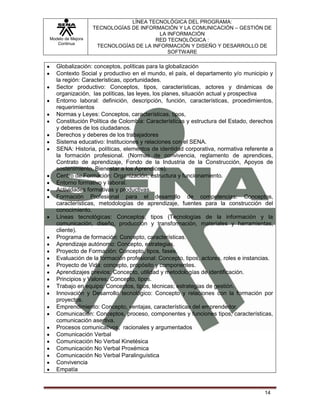 LÍNEA TECNOLÓGICA DEL PROGRAMA:
                   TECNOLOGÍAS DE INFORMACIÓN Y LA COMUNICACIÓN – GESTIÓN DE
                                         LA INFORMACIÓN
Modelo de Mejora                       RED TECNOLÓGICA :
   Continua
                    TECNOLOGÍAS DE LA INFORMACIÓN Y DISEÑO Y DESARROLLO DE
                                            SOFTWARE

   Globalización: conceptos, políticas para la globalización
   Contexto Social y productivo en el mundo, el país, el departamento y/o municipio y
   la región: Características, oportunidades.
   Sector productivo: Conceptos, tipos, características, actores y dinámicas de
   organización, las políticas, las leyes, los planes, situación actual y prospectiva
   Entorno laboral: definición, descripción, función, características, procedimientos,
   requerimientos
   Normas y Leyes: Conceptos, características, tipos,
   Constitución Política de Colombia: Características y estructura del Estado, derechos
   y deberes de los ciudadanos.
   Derechos y deberes de los trabajadores
   Sistema educativo: Instituciones y relaciones con el SENA.
   SENA: Historia, políticas, elementos de identidad corporativa, normativa referente a
   la formación profesional. (Normas de convivencia, reglamento de aprendices,
   Contrato de aprendizaje, Fondo de la Industria de la Construcción, Apoyos de
   sostenimiento, Bienestar a los Aprendices).
   Centro de Formación: Organización, estructura y funcionamiento.
   Entorno formativo y laboral.
   Actividades formativas y productivas.
   Formación Profesional para el desarrollo de competencias: Conceptos,
   características, metodologías de aprendizaje, fuentes para la construcción del
   conocimiento.
   Líneas tecnológicas: Conceptos, tipos (Tecnologías de la información y la
   comunicación, diseño, producción y transformación, materiales y herramientas,
   cliente).
   Programa de formación: Concepto, características.
   Aprendizaje autónomo: Concepto, estrategias.
   Proyecto de Formación: Concepto, tipos, fases.
   Evaluación de la formación profesional: Concepto, tipos, actores, roles e instancias.
   Proyecto de Vida: concepto, propósito y componentes.
   Aprendizajes previos: Concepto, utilidad y metodologías de identificación.
   Principios y Valores: Concepto, tipos.
   Trabajo en equipo: Conceptos, tipos, técnicas; estrategias de gestión.
   Innovación y Desarrollo tecnológico: Concepto y relaciones con la formación por
   proyectos.
   Emprendimiento: Concepto, ventajas, características del emprendedor.
   Comunicación: Conceptos, proceso, componentes y funciones tipos, características,
   comunicación asertiva.
   Procesos comunicativos, racionales y argumentados
   Comunicación Verbal
   Comunicación No Verbal Kinetésica
   Comunicación No Verbal Proxémica
   Comunicación No Verbal Paralinguística
   Convivencia
   Empatía



                                                                                    14
 