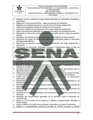LÍNEA TECNOLÓGICA DEL PROGRAMA:
                   TECNOLOGÍAS DE INFORMACIÓN Y LA COMUNICACIÓN – GESTIÓN DE
                                         LA INFORMACIÓN
Modelo de Mejora                       RED TECNOLÓGICA :
   Continua
                    TECNOLOGÍAS DE LA INFORMACIÓN Y DISEÑO Y DESARROLLO DE
                                            SOFTWARE

   Mantener limpio y ordenado el lugar donde desarrolla sus actividades formativas y
   productivas
   Diligenciar la ficha antropométrica según las técnicas de valoración.
   Registrar los resultados del test de acuerdo con los formatos establecidos.
   Analizar los resultados del test de acuerdo con los baremos.
   Interpretar métodos de entrenamiento físico según sistemas establecidos.
   Definir los tiempos de aplicación de cada ejercicio según los resultados del test.
   Determinar el número de series y repeticiones de cada ejercicio según el resultado
   del test.
   Establecer los tiempos de pausas de acuerdo a los métodos de entrenamiento.
   Interpretar las cargas de trabajo ergonómicas y psicosociales según la naturaleza
   del desempeño laboral
   Determinar los ejercicios específicos para la prevención del riesgo ergonómico y
   psicosocial.
   Seleccionar los elementos, materiales, equipos e implementos según el plan de
   acondicionamiento físico.
   Aplicar el plan de acondicionamiento físico según el diagnóstico establecido.
   Analizar las ventajas de la actividad física en la dimensión Biopsicosocial según su
   criterio.
   Interpretar los beneficios que se adquieren para su rendimiento en el desempeño
   laboral.
   Organizar actividades orientadas al desarrollo de programas recreodeportivos según
   las nececesidades de su entorno.
   Ejecutar e integrar acciones encaminadas a la promoción y participación en los
   eventos de acuerdo a las políticas de bienestar.
   Identificar las técnicas de coordinación motriz fina y gruesa relacionadas para el
   desarrollo de las competencias definidas en su perfil ocupacional.
   Seleccionar técnicas que le permitan potencializar su capacidad de reacción mental,
   y mejorar sus destrezas motoras según la naturaleza propia de entorno laboral.
   Valorar las técnicas y procedimientos necesarios para lograr su desempeño
   psicomotriz de acuerdo con el área ocupacional.
   Implementar las técnicas y procedimientos para lograr mayor productividad en su
   desempeño laboral.
   Identificar las funciones de los recursos disponibles en relación con su proceso de
   aprendizaje.
   Relacionar los procesos y procedimientos vigentes en el SENA con su proceso de
   formación.
   Identificar el rol de los participantes y las fuentes del conocimiento en el proceso de
   formación.
   Identificar las características generales de la formación para el desarrollo de
   competencias.
   Ubicar su rol en función de los derechos y deberes constitucionales, laborales e
   institucionales.
   Ubicar el SENA en la estructura del Estado y del sistema educativo Colombiano.
   Regular su comportamiento actuando con base en normas, principios y valores



                                                                                      17
 
