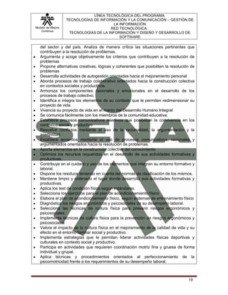 LÍNEA TECNOLÓGICA DEL PROGRAMA:
                   TECNOLOGÍAS DE INFORMACIÓN Y LA COMUNICACIÓN – GESTIÓN DE
                                         LA INFORMACIÓN
Modelo de Mejora                       RED TECNOLÓGICA :
   Continua
                    TECNOLOGÍAS DE LA INFORMACIÓN Y DISEÑO Y DESARROLLO DE
                                            SOFTWARE

   del sector y del país. Analiza de manera crítica las situaciones pertinentes que
   contribuyen a la resolución de problemas.
   Argumenta y acoge objetivamente los criterios que contribuyen a la resolución de
   problemas
   Propone alternativas creativas, lógicas y coherentes que posibiliten la resolución de
   problemas
   Desarrolla actividades de autogestión orientadas hacia el mejoramiento personal
   Aborda procesos de trabajo colaborativo orientados hacia la construcción colectiva
   en contextos sociales y productivos.
   Armoniza los componentes racionales y emocionales en el desarrollo de los
   procesos de trabajo colectivo.
   Identifica e integra los elementos de su contexto que le permiten redimensionar su
   proyecto de vida.
   Vivencia su proyecto de vida en el marco del Desarrollo Humano Integral
   Se comunica fácilmente con los miembros de la comunidad educativa.
   Establece procesos comunicativos asertivos que posibilitan la convivencia en los
   contextos social y productivo
   Resuelve conflictos mediante el uso de la racionalidad, la argumentación y la
   asertividad.
   Establece acuerdos mediante el uso de procesos comunicativos, racionales y
   argumentados orientados hacia la resolución de problemas.
   Aporta elementos en la construcción colectiva del conocimiento
   Optimiza los recursos requeridos en el desarrollo de sus actividades formativas y
   productivas.
   Contribuye en el cuidado y uso de los elementos que integran su entorno formativo y
   laboral.
   Dispone los residuos teniendo en cuenta las normas de clasificación de los mismos.
   Mantiene limpio y ordenado el lugar donde desarrolla sus actividades formativas y
   productivas.
   Aplica los test de condición física según estándares.
   Selecciona los ejercicios para el plan de acondicionamiento físico
   Elabora el plan de acondicionamiento físico, según sistemas de entrenamiento físico
   Diagnóstica los riesgos ergonómicos y psicosociales de su desempeño laboral.
   Selecciona las técnicas de cultura física para prevenir riesgos ergonómicos y
   psicosociales.
   Implementa técnicas de cultura física para la prevención de riesgos ergonómicos y
   psicosociales
   Valora el impacto de la cultura física en el mejoramiento de la calidad de vida y su
   efecto en el entorno familiar social y productivo.
   Implementa estrategias que le permitan liderar actividades físicas deportivas y
   culturales en contexto social y productivo.
   Participa en actividades que requieren coordinación motriz fina y gruesa de forma
   individual y grupal.
   Aplica técnicas y procedimientos orientados al perfeccionamiento de la
   psicomotricidad frente a los requerimientos de su desempeño laboral.



                                                                                    19
 