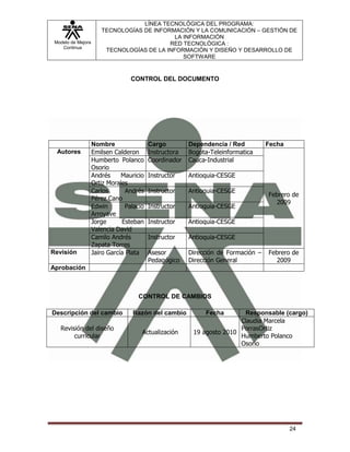 LÍNEA TECNOLÓGICA DEL PROGRAMA:
                       TECNOLOGÍAS DE INFORMACIÓN Y LA COMUNICACIÓN – GESTIÓN DE
                                             LA INFORMACIÓN
 Modelo de Mejora                          RED TECNOLÓGICA :
    Continua
                        TECNOLOGÍAS DE LA INFORMACIÓN Y DISEÑO Y DESARROLLO DE
                                                SOFTWARE


                                   CONTROL DEL DOCUMENTO




                    Nombre                 Cargo         Dependencia / Red          Fecha
  Autores           Emilsen Calderon       Instructora   Bogota-Teleinformatica
                    Humberto Polanco       Coordinador   Cauca-Industrial
                    Osorio
                    Andrés     Mauricio    Instructor    Antioquia-CESGE
                    Ortiz Morales
                    Carlos       Andrés    Instructor    Antioquia-CESGE
                                                                                    Febrero de
                    Pérez Cano
                                                                                      2009
                    Edwin        Palacio   Instructor    Antioquia-CESGE
                    Arroyave
                    Jorge      Esteban     Instructor    Antioquia-CESGE
                    Valencia David
                    Camilo Andrés          Instructor    Antioquia-CESGE
                    Zapata Torres
Revisión            Jairo García Plata     Asesor        Dirección de Formación –   Febrero de
                                           Pedagógico    Dirección General            2009
Aprobación



                                     CONTROL DE CAMBIOS

Descripción del cambio             Razón del cambio           Fecha       Responsable (cargo)
                                                                         Claudia Marcela
   Revisión del diseño                                                   PorrasOrtiz
                                       Actualización      19 agosto 2010
        curricular                                                       Humberto Polanco
                                                                         Osorio




                                                                                            24
 