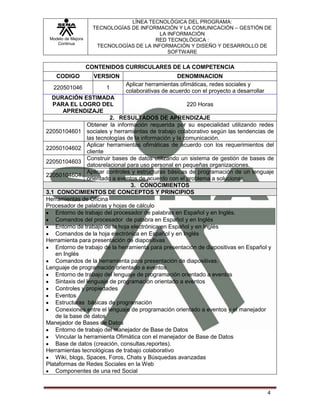 LÍNEA TECNOLÓGICA DEL PROGRAMA:
                     TECNOLOGÍAS DE INFORMACIÓN Y LA COMUNICACIÓN – GESTIÓN DE
                                           LA INFORMACIÓN
 Modelo de Mejora                        RED TECNOLÓGICA :
    Continua
                      TECNOLOGÍAS DE LA INFORMACIÓN Y DISEÑO Y DESARROLLO DE
                                              SOFTWARE

                    CONTENIDOS CURRICULARES DE LA COMPETENCIA
    CODIGO            VERSION                      DENOMINACION
                                Aplicar herramientas ofimáticas, redes sociales y
  220501046              1
                                colaborativas de acuerdo con el proyecto a desarrollar
  DURACIÓN ESTIMADA
   PARA EL LOGRO DEL                                     220 Horas
       APRENDIZAJE
                          2. RESULTADOS DE APRENDIZAJE
                 Obtener la información requerida por su especialidad utilizando redes
22050104601 sociales y herramientas de trabajo colaborativo según las tendencias de
                 las tecnologías de la información y la comunicación.
                 Aplicar herramientas ofimáticas de acuerdo con los requerimientos del
22050104602
                 cliente
                 Construir bases de datos utilizando un sistema de gestión de bases de
22050104603
                 datosrelacional para uso personal en pequeñas organizaciones.
                 Aplicar controles y estructuras básicas de programación de un lenguaje
22050104604
                 orientado a eventos de acuerdo con el problema a solucionar.
                                  3. CONOCIMIENTOS
3.1 CONOCIMIENTOS DE CONCEPTOS Y PRINCIPIOS
Herramientas de Oficina
Procesador de palabras y hojas de cálculo
    Entorno de trabajo del procesador de palabras en Español y en Inglés.
    Comandos del procesador de palabra en Español y en Inglés
    Entorno de trabajo de la hoja electrónica en Español y en Inglés
    Comandos de la hoja electrónica en Español y en Inglés
Herramienta para presentación de diapositivas
    Entorno de trabajo de la herramienta para presentación de diapositivas en Español y
    en Inglés
    Comandos de la herramienta para presentación de diapositivas.
Lenguaje de programación orientado a eventos
    Entorno de trabajo del lenguaje de programación orientado a eventos
    Sintaxis del lenguaje de programación orientado a eventos
    Controles y propiedades
    Eventos
    Estructuras básicas de programación
    Conexiones entre el lenguaje de programación orientado a eventos y el manejador
    de la base de datos
Manejador de Bases de Datos
    Entorno de trabajo del manejador de Base de Datos
    Vincular la herramienta Ofimática con el manejador de Base de Datos
    Base de datos (creación, consultas,reportes).
Herramientas tecnológicas de trabajo colaborativo
    Wiki, blogs, Spaces, Foros, Chats y Búsquedas avanzadas
Plataformas de Redes Sociales en la Web
    Componentes de una red Social


                                                                                         4
 