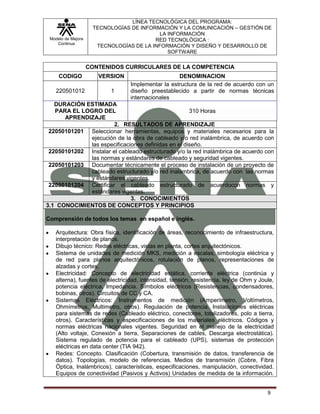 LÍNEA TECNOLÓGICA DEL PROGRAMA:
                     TECNOLOGÍAS DE INFORMACIÓN Y LA COMUNICACIÓN – GESTIÓN DE
                                           LA INFORMACIÓN
 Modelo de Mejora                        RED TECNOLÓGICA :
    Continua
                      TECNOLOGÍAS DE LA INFORMACIÓN Y DISEÑO Y DESARROLLO DE
                                              SOFTWARE

                    CONTENIDOS CURRICULARES DE LA COMPETENCIA
     CODIGO            VERSION                     DENOMINACION
                                 Implementar la estructura de la red de acuerdo con un
    220501012              1     diseño preestablecido a partir de normas técnicas
                                 internacionales
   DURACIÓN ESTIMADA
   PARA EL LOGRO DEL                                310 Horas
      APRENDIZAJE
                       2. RESULTADOS DE APRENDIZAJE
 22050101201 Seleccionar herramientas, equipos y materiales necesarios para la
             ejecución de la obra de cableado y/o red inalámbrica, de acuerdo con
             las especificaciones definidas en el diseño.
 22050101202 Instalar el cableado estructurado y/o la red inalámbrica de acuerdo con
             las normas y estándares de cableado y seguridad vigentes.
 22050101203 Documentar técnicamente el proceso de instalación de un proyecto de
             cableado estructurado y/o red inalámbrica, de acuerdo con las normas
             y estándares vigentes.
 22050101204 Certificar el cableado estructurado de acuerdocon normas y
             estándares vigentes.
                             3. CONOCIMIENTOS
3.1 CONOCIMIENTOS DE CONCEPTOS Y PRINCIPIOS

Comprensión de todos los temas en español e inglés.

   Arquitectura: Obra física, identificación de áreas, reconocimiento de infraestructura,
   interpretación de planos.
   Dibujo técnico: Redes eléctricas, vistas en planta, cortes arquitectónicos.
   Sistema de unidades de medición MKS, medición a escalas, simbología eléctrica y
   de red para planos arquitectónicos, rotulación de planos, representaciones de
   alzadas y cortes.
   Electricidad: Concepto de electricidad estática, corriente eléctrica (continúa y
   alterna), fuentes de electricidad, intensidad, tensión, resistencia, ley de Ohm y Joule,
   potencia eléctrica, Impedancia. Símbolos eléctricos (Resistencias, condensadores,
   bobinas, otros). Circuitos de CC y CA.
   Sistemas Eléctricos: Instrumentos de medición (Amperímetro, Voltímetros,
   Ohmímetros, Multimetro, otros). Regulación de potencia. Instalaciones eléctricas
   para sistemas de redes (Cableado eléctrico, conectores, totalizadores, polo a tierra,
   otros). Características y especificaciones de los materiales eléctricos. Códigos y
   normas eléctricas nacionales vigentes. Seguridad en el manejo de la electricidad
   (Alto voltaje, Conexión a tierra, Separaciones de cables, Descarga electrostática).
   Sistema regulado de potencia para el cableado (UPS), sistemas de protección
   eléctricas en data center (TIA 942).
   Redes: Concepto. Clasificación (Cobertura, transmisión de datos, transferencia de
   datos). Topologías, modelo de referencias. Medios de transmisión (Cobre, Fibra
   Óptica, Inalámbricos), características, especificaciones, manipulación, conectividad.
   Equipos de conectividad (Pasivos y Activos) Unidades de medida de la información.


                                                                                        9
 