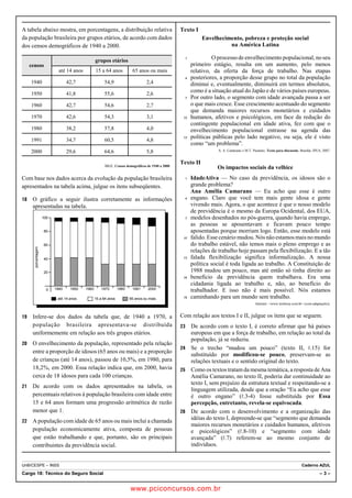 A tabela abaixo mostra, em porcentagens, a distribuição relativa 
da população brasileira por grupos etários, de acordo com dados 
dos censos demográficos de 1940 a 2000. 
censos 
grupos etários 
até 14 anos 15 a 64 anos 65 anos ou mais 
1940 42,7 54,9 2,4 
1950 41,8 55,6 2,6 
1960 42,7 54,6 2,7 
1970 42,6 54,3 3,1 
1980 38,2 57,8 4,0 
1991 34,7 60,5 4,8 
2000 29,6 64,6 5,8 
IBGE. Censos demográficos de 1940 a 2000. 
Com base nos dados acerca da evolução da população brasileira 
apresentados na tabela acima, julgue os itens subseqüentes. 
18 O gráfico a seguir ilustra corretamente as informações 
apresentadas na tabela. 
100 
80 
60 
40 
20 
0 
1940 1950 1960 1970 1980 1991 2000 
até 14 anos 
porcentagem 
15 a 64 anos 65 anos ou mais 
19 Infere-se dos dados da tabela que, de 1940 a 1970, a 
população brasileira apresentava-se distribuída 
uniformemente em relação aos três grupos etários. 
20 O envelhecimento da população, representado pela relação 
entre a proporção de idosos (65 anos ou mais) e a proporção 
de crianças (até 14 anos), passou de 10,5%, em 1980, para 
18,2%, em 2000. Essa relação indica que, em 2000, havia 
cerca de 18 idosos para cada 100 crianças. 
21 De acordo com os dados apresentados na tabela, os 
percentuais relativos à população brasileira com idade entre 
15 e 64 anos formam uma progressão aritmética de razão 
menor que 1. 
22 A população com idade de 65 anos ou mais inclui a chamada 
população economicamente ativa, composta de pessoas 
que estão trabalhando e que, portanto, são os principais 
contribuintes da previdência social. 
Texto I 
Envelhecimento, pobreza e proteção social 
na América Latina 
1 O processo de envelhecimento populacional, no seu 
primeiro estágio, resulta em um aumento, pelo menos 
relativo, da oferta da força de trabalho. Nas etapas 
4 posteriores, a proporção desse grupo no total da população 
diminui e, eventualmente, diminuirá em termos absolutos, 
como é a situação atual do Japão e de vários países europeus. 
7 Por outro lado, o segmento com idade avançada passa a ser 
o que mais cresce. Esse crescimento acentuado do segmento 
que demanda maiores recursos monetários e cuidados 
10 humanos, afetivos e psicológicos, em face da redução do 
contingente populacional em idade ativa, fez com que o 
envelhecimento populacional entrasse na agenda das 
13 políticas públicas pelo lado negativo, ou seja, ele é visto 
como “um problema”. 
A. A. Camarano e M.T. Pasinato. Texto para discussão. Brasília: IPEA, 2007. 
Texto II 
Os impactos sociais da velhice 
1 IdadeAtiva — No caso da previdência, os idosos são o 
grande problema? 
Ana Amélia Camarano — Eu acho que esse é outro 
4 engano. Claro que você tem mais gente idosa e gente 
vivendo mais. Agora, o que acontece é que o nosso modelo 
de previdência é o mesmo da Europa Ocidental, dos EUA, 
7 modelos desenhados no pós-guerra, quando havia emprego, 
as pessoas se aposentavam e ficavam pouco tempo 
aposentadas porque morriam logo. Então, esse modelo está 
10 falido. Esse cenário mudou. Nós não estamos mais no mundo 
do trabalho estável, não temos mais o pleno emprego e as 
relações de trabalho hoje passam pela flexibilização. E a tão 
13 falada flexibilização significa informalização. A nossa 
política social é toda ligada ao trabalho. A Constituição de 
1988 mudou um pouco, mas até então só tinha direito ao 
16 benefício da previdência quem trabalhava. Era uma 
cidadania ligada ao trabalho e, não, ao benefício do 
trabalhador. E isso não é mais possível. Nós estamos 
19 caminhando para um mundo sem trabalho. 
Internet: www.techway.com.br (com adaptações). 
Com relação aos textos I e II, julgue os itens que se seguem. 
23 De acordo com o texto I, é correto afirmar que há países 
europeus em que a força de trabalho, em relação ao total da 
população, já se reduziu. 
24 Se o trecho “mudou um pouco” (texto II, 5.15) for 
substituído por modificou-se pouco, preservam-se as 
relações textuais e o sentido original do texto. 
25 Como os textos tratam da mesma temática, a resposta de Ana 
Amélia Camarano, no texto II, poderia dar continuidade ao 
texto I, sem prejuízo da estrutura textual e respeitando-se a 
linguagem utilizada, desde que a oração “Eu acho que esse 
é outro engano” (5.3-4) fosse substituída por Essa 
percepção, entretanto, revela-se equivocada. 
26 De acordo com o desenvolvimento e a organização das 
idéias do texto I, depreende-se que “segmento que demanda 
maiores recursos monetários e cuidados humanos, afetivos 
e psicológicos” (5.8-10) e “segmento com idade 
avançada” (5.7) referem-se ao mesmo conjunto de 
indivíduos. 
UnB/CESPE – INSS Caderno AZUL 
Cargo 18: Técnico do Seguro Social – 3 – 
www.pciconcursos.com.br 
 