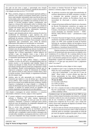Em cada um dos itens a seguir, é apresentada uma situação 
hipotética envolvendo servidores públicos, seguida de uma assertiva 
a ser julgada com base na Lei n.º 8.112/1990. 
38 Mara, jornalista, dirigiu-se a determinada repartição pública e 
solicitou, com o objetivo de preparar matéria para o jornal do 
bairro onde trabalha, informações sobre uma lista de itens, que 
incluía dados sobre o efetivo policial e nomes de policiais da 
área de inteligência que trabalham sem uniforme no bairro em 
questão. O servidor atendeu-a rápida e polidamente, mas 
negou-se a fornecer-lhe informações sobre os referidos itens, 
pois tratava-se de dados sigilosos. Nessa situação, a atitude do 
servidor está correta, pois é seu dever atender com presteza ao 
público em geral, prestando as informações requeridas, 
ressalvadas aquelas protegidas por sigilo. 
39 Joaquim, após demanda judicial, obteve sentença favorável ao 
recebimento de indenização a qual, esperava ele, seria 
incorporada ao seu vencimento. Entretanto, no mês posterior à 
publicação da sentença, verificou, no contracheque, não ter 
havido alteração em seu vencimento. Nessa situação, o setor de 
pagamentos agiu corretamente, pois verbas de natureza 
indenizatória não podem ser incorporadas ao vencimento. 
40 Decorridos cinco anos de sua posse, Mônica, com o intuito de 
aperfeiçoar sua qualificação profissional, solicitou licença para 
terminar curso de pós-graduação que deixara incompleto. Ao 
receber resposta negativa, Mônica decidiu apresentar recurso, 
alegando que a licença capacitação é direito subjetivo do 
servidor e que, em situações como a sua, é dever da 
administração concedê-la. Nesse caso, a legislação apóia todos 
os argumentos apresentados por Mônica. 
41 Renato, servidor de órgão público federal e estudante, 
constatou, no início do ano letivo, incompatibilidade entre seu 
horário escolar e o da repartição onde trabalha. Depois de 
explicar sua situação ao chefe, foi por este informado de que 
teria direito a horário especial, desde que compensasse o tempo 
não trabalhado. Renato contra-argumentou dizendo que era 
impossível compensar o tempo de afastamento do trabalho, 
pois, além de assistir às aulas, precisava estudar muito e fazer 
as tarefas escolares. Nessa situação, os argumentos de Renato 
não têm amparo legal. 
42 Antônio, após ter sido aposentado por invalidez, iniciou 
tratamento que implicou a cura da doença que o afastara do 
serviço público. Após avaliação da junta médica oficial, que 
aprovou seu retorno às atividades das quais se afastara, Antônio 
requereu a readaptação ao cargo ocupado e o cômputo do 
tempo de afastamento para fins de promoção na carreira. Nessa 
situação, os pedidos de Antônio devem ser atendidos, por 
estarem amparados na legislação do servidor público. 
Com relação a mensagens de correio eletrônico e a conceitos 
relacionados a Internet e intranet, julgue os itens seguintes. 
43 É comum, mediante o uso de programas de computador que 
utilizam o Windows XP como sistema operacional, 
o recebimento de mensagens de texto por meio de correio 
eletrônico. Entretanto, é possível a realização dessa mesma 
tarefa por meio de programas de computador adequados que 
utilizam o sistema operacional Linux. 
44 Para se enviar uma mensagem confidencial de correio 
eletrônico, cujo conteúdo não deva ser decifrado caso essa 
mensagem seja interceptada antes de chegar ao destinatário, é 
suficiente que o computador a partir do qual a mensagem seja 
enviada tenha, instalados, um programa antivírus e um firewall 
e que esse computador não esteja conectado a uma intranet. 
Em relação ao Instituto Nacional do Seguro Social, a seu 
histórico e estrutura, julgue os itens a seguir. 
45 As gerências executivas são órgãos descentralizados da 
estrutura administrativa do INSS; entretanto a escolha e 
a nomeação dos gerentes executivos são feitas 
diretamente pelo ministro da Previdência Social sem 
necessidade de observação a critérios especiais de 
seleção. 
46 A fusão da Secretaria da Receita Federal com a Secretaria 
da Receita Previdenciária centralizou em apenas um 
órgão a arrecadação da maioria dos tributos federais. 
Contudo, a fiscalização e a arrecadação das contribuições 
sociais destinadas aos chamados terceiros — SESC, 
SENAC, SESI, SENAI e outros — permanecem a cargo 
do INSS. 
47 O Instituto Nacional do Seguro Social, autarquia federal 
atualmente vinculada ao Ministério da Previdência Social, 
surgiu, em 1990, como resultado da fusão do Instituto 
Nacional de Assistência Médica da Previdência Social 
(INAMPS) e o Instituto de Administração Financeira da 
Previdência e Assistência Social (IAPAS). 
Algumas sentenças são chamadas abertas porque são 
passíveis de interpretação para que possam ser julgadas como 
verdadeiras (V) ou falsas (F). Se a sentença aberta for uma 
expressão da forma ~xP(x), lida como “para todo x, P(x)”, em 
que x é um elemento qualquer de um conjunto U, e P(x) é uma 
propriedade a respeito dos elementos de U, então é preciso 
explicitar U e P para que seja possível fazer o julgamento 
como V ou como F. 
A partir das definições acima, julgue os itens a seguir. 
48 Considere-se que U seja o conjunto dos funcionários do 
INSS, P(x) seja a propriedade “x é funcionário do INSS” 
e Q(x) seja a propriedade “x tem mais de 35 anos de 
idade”. Desse modo, é correto afirmar que duas das 
formas apresentadas na lista abaixo simbolizam a 
proposição Todos os funcionários do INSS têm mais de 
35 anos de idade. 
(i) ~x(se Q(x) então P(x)) 
(ii) ~x(P(x) ou Q(x)) 
(iii) ~x(se P(x) então Q(x)) 
49 Se U for o conjunto de todos os funcionários públicos e 
P(x) for a propriedade “x é funcionário do INSS”, então 
é falsa a sentença ~xP(x). 
Considere-se que, em uma planilha do Excel 2003 na qual 
todas as células estejam formatadas como números, a célula B2 
contenha o saldo de uma conta de poupança em determinado 
mês do ano. Considere-se, também, que, sobre esse saldo 
incidam juros compostos de 2% ao mês, e que o titular não 
realize, nessa conta, operações de depósito ou retirada. Nessa 
situação, julgue o item seguinte. 
50 O valor do saldo da referida conta de poupança, após duas 
incidências sucessivas de juros sobre o saldo mostrado na 
célula B2, pode ser calculado e apresentado na célula B4 
por meio da seguinte seqüência de ações: clicar a célula 
B4; digitar =B2*1,02^2 e, em seguida, teclar x. 
UnB/CESPE – INSS Caderno AZUL 
Cargo 18: Técnico do Seguro Social – 5 – 
www.pciconcursos.com.br 
 