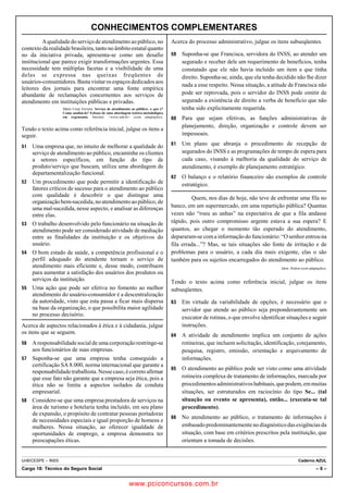 CONHECIMENTOS COMPLEMENTARES 
A qualidade do serviço de atendimento ao público, no 
contexto da realidade brasileira, tanto no âmbito estatal quanto 
no da iniciativa privada, apresenta-se como um desafio 
institucional que parece exigir transformações urgentes. Essa 
necessidade tem múltiplas facetas e a visibilidade de uma 
delas se expressa nas queixas freqüentes de 
usuários-consumidores. Basta visitar os espaços dedicados aos 
leitores dos jornais para encontrar uma fonte empírica 
abundante de reclamações concernentes aos serviços de 
atendimento em instituições públicas e privadas. 
Mário César Ferreira. Serviço de atendimento ao público: o que é? 
Como analisá-lo? Esboço de uma abordagem teórico-metodológica 
em ergonomia. Internet: www.unb.br (com adaptações). 
Tendo o texto acima como referência inicial, julgue os itens a 
seguir. 
51 Uma empresa que, no intuito de melhorar a qualidade do 
serviço de atendimento ao público, encaminhe os clientes 
a setores específicos, em função do tipo de 
produto/serviço que buscam, utiliza uma abordagem de 
departamentalização funcional. 
52 Um procedimento que pode permitir a identificação de 
fatores críticos de sucesso para o atendimento ao público 
com qualidade é descobrir o que distingue uma 
organização bem-sucedida, no atendimento ao público, de 
uma mal-sucedida, nesse aspecto, e analisar as diferenças 
entre elas. 
53 O trabalho desenvolvido pelo funcionário na situação de 
atendimento pode ser considerado atividade de mediação 
entre as finalidades da instituição e os objetivos do 
usuário. 
54 O bom estado de saúde, a competência profissional e o 
perfil adequado do atendente tornam o serviço de 
atendimento mais eficiente e, desse modo, contribuem 
para aumentar a satisfação dos usuários dos produtos ou 
serviços da instituição. 
55 Uma ação que pode ser efetiva no fomento ao melhor 
atendimento do usuário-consumidor é a descentralização 
da autoridade, visto que esta passa a ficar mais dispersa 
na base da organização, o que possibilita maior agilidade 
no processo decisório. 
Acerca de aspectos relacionados à ética e à cidadania, julgue 
os itens que se seguem. 
56 A responsabilidade social de uma corporação restringe-se 
aos funcionários de suas empresas. 
57 Suponha-se que uma empresa tenha conseguido a 
certificação SA 8.000, norma internacional que garante a 
responsabilidade trabalhista. Nesse caso, é correto afirmar 
que esse fato não garante que a empresa seja ética, pois a 
ética não se limita a aspectos isolados da conduta 
empresarial. 
58 Considere-se que uma empresa prestadora de serviços na 
área de turismo e hotelaria tenha incluído, em seu plano 
de expansão, o propósito de contratar pessoas portadoras 
de necessidades especiais e igual proporção de homens e 
mulheres. Nessa situação, ao oferecer igualdade de 
oportunidades de emprego, a empresa demonstra ter 
preocupações éticas. 
Acerca do processo administrativo, julgue os itens subseqüentes. 
59 Suponha-se que Francisca, servidora do INSS, ao atender um 
segurado e receber dele um requerimento de benefícios, tenha 
constatado que ele não havia incluído um item a que tinha 
direito. Suponha-se, ainda, que ela tenha decidido não lhe dizer 
nada a esse respeito. Nessa situação, a atitude de Francisca não 
pode ser reprovada, pois o servidor do INSS pode omitir de 
segurado a existência de direito a verba de benefício que não 
tenha sido explicitamente requerida. 
60 Para que sejam efetivas, as funções administrativas de 
planejamento, direção, organização e controle devem ser 
impessoais. 
61 Um plano que abranja o procedimento de recepção de 
segurados do INSS e as programações de tempo de espera para 
cada caso, visando à melhoria da qualidade do serviço de 
atendimento, é exemplo de planejamento estratégico. 
62 O balanço e o relatório financeiro são exemplos de controle 
estratégico. 
Quem, nos dias de hoje, não teve de enfrentar uma fila no 
banco, em um supermercado, em uma repartição pública? Quantas 
vezes não “roeu as unhas” na expectativa de que a fila andasse 
rápido, pois outro compromisso urgente estava a sua espera? E 
quantos, ao chegar o momento tão esperado do atendimento, 
depararam-se com a informação do funcionário: “O senhor entrou na 
fila errada...”? Mas, se tais situações são fonte de irritação e de 
problemas para o usuário, a cada dia mais exigente, elas o são 
também para os sujeitos encarregados do atendimento ao público. 
Idem. Ibidem (com adaptações). 
Tendo o texto acima como referência inicial, julgue os itens 
subseqüentes. 
63 Em virtude da variabilidade de opções, é necessário que o 
servidor que atende ao público seja preponderantemente um 
executor de rotinas, o que envolve identificar situações e seguir 
instruções. 
64 A atividade de atendimento implica um conjunto de ações 
rotineiras, que incluem solicitação, identificação, cotejamento, 
pesquisa, registro, emissão, orientação e arquivamento de 
informações. 
65 O atendimento ao público pode ser visto como uma atividade 
rotineira complexa de tratamento de informações, marcada por 
procedimentos administrativos habituais, que podem, em muitas 
situações, ser estruturados em raciocínio do tipo Se... (tal 
situação ou evento se apresenta), então... (executa-se tal 
procedimento). 
66 No atendimento ao público, o tratamento de informações é 
embasado predominantemente no diagnóstico das exigências da 
situação, com base em critérios prescritos pela instituição, que 
orientam a tomada de decisões. 
UnB/CESPE – INSS Caderno AZUL 
Cargo 18: Técnico do Seguro Social – 6 – 
www.pciconcursos.com.br 
 