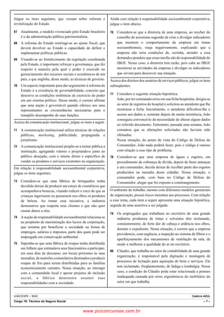 Julgue os itens seguintes, que versam sobre reforma e 
revitalização do Estado. 
67 Atualmente, o modelo vivenciado pelo Estado brasileiro 
é o da administração pública patrimonialista. 
68 A reforma do Estado restringe-se ao ajuste fiscal, que 
deverá devolver ao Estado a capacidade de definir e 
implementar políticas públicas. 
69 Visando-se ao fortalecimento da regulação coordenada 
pelo Estado, é importante reforçar a governança, que diz 
respeito à maneira pela qual o poder é exercido no 
gerenciamento dos recursos sociais e econômicos de um 
país, e que engloba, desse modo, as técnicas de governo. 
70 Um aspecto importante para dar seguimento à reforma do 
Estado é a existência de governabilidade, conceito que 
descreve as condições sistêmicas de exercício do poder 
em um sistema político. Desse modo, é correto afirmar 
que uma nação é governável quando oferece aos seus 
representantes as circunstâncias necessárias para o 
tranqüilo desempenho de suas funções. 
Acerca da comunicação institucional, julgue os itens a seguir. 
71 A comunicação institucional utiliza técnicas de relações 
públicas, marketing, publicidade, propaganda e 
jornalismo. 
72 A comunicação institucional propõe-se a tornar pública a 
instituição, agregando valores e projetando-a junto ao 
público desejado, com o intuito direto e específico de 
vender os produtos e serviços existentes na organização. 
Em relação à responsabilidade socioambiental corporativa, 
julgue os itens seguintes. 
73 Considere-se que uma fábrica de brinquedos tenha 
decidido deixar de produzir um estojo de cosméticos que 
acompanhava bonecas, visando reduzir o risco de que as 
crianças ingerissem ou passassem nos olhos os produtos 
de beleza. Ao tomar essa iniciativa, a indústria 
demonstrou que respeita seus clientes e que não quer 
causar danos a eles. 
74 A noção de responsabilidade socioambiental relaciona-se 
ao propósito de maximização dos lucros da corporação, 
que termina por beneficiar a sociedade na forma de 
empregos, salários e impostos, parte dos quais pode ser 
empregada em conservação ambiental. 
75 Suponha-se que uma fábrica de roupas tenha distribuído 
um folheto que estimulava seus funcionários a participar, 
em seus dias de descanso, em locais próximos às suas 
moradias, de mutirões comunitários destinados a produzir 
roupas de frio para serem distribuídas para as famílias 
economicamente carentes. Nessa situação, ao interagir 
com a comunidade local e apoiar projetos de inclusão 
social, a fábrica demonstra assumir suas 
responsabilidades com a sociedade. 
Ainda com relação à responsabilidade socioambiental corporativa, 
julgue o item abaixo. 
76 Considere-se que a diretoria de uma empresa, ao receber do 
conselho de acionistas sugestão de criar e divulgar indicadores 
que mostrem o comportamento da empresa em temas 
socioambientais, reaja negativamente, explicando que a 
empresa não teria condições de, sozinha, atender a essa 
demanda e pondere que essas tarefas são de responsabilidade do 
IBGE. Nesse caso, a diretoria tem razão, pois cabe ao IBGE 
monitorar as atividades da empresa e divulgar os indicadores 
que sirvam para descrever sua situação. 
Acerca dos direitos dos usuários de serviços públicos, julgue os itens 
subseqüentes. 
77 Considere a seguinte situação hipotética. 
João, por ter constatado erros em sua ficha hospitalar, dirigiu-se 
ao setor de registros do hospital e solicitou ao atendente que lhe 
mostrasse a ficha. Inicialmente, o atendente dificultou-lhe o 
acesso aos dados e, somente depois de muita insistência, João 
conseguiu convencê-lo da necessidade de alterar alguns dados 
no referido documento. Entretanto, passada uma semana, João 
constatou que as alterações solicitadas não haviam sido 
efetuadas. 
Nessa situação, do ponto de vista do Código de Defesa do 
Consumidor, João nada poderá fazer, pois o código é omisso 
com relação a esse tipo de problema. 
78 Considere-se que uma empresa de águas e esgotos, em 
procedimento de cobrança de dívida, depois de fazer ameaças 
a um consumidor, decida deixar de recolher parte dos esgotos 
produzidos na moradia desse cidadão. Nessa situação, o 
consumidor pode, com base no Código de Defesa do 
Consumidor, alegar que foi exposto a constrangimento. 
O ambiente de trabalho, mesmo com diferentes modelos gerenciais 
de organização, possui riscos inerentes aos processos. Com relação 
a esse tema, cada item a seguir apresenta uma situação hipotética, 
seguida de uma assertiva a ser julgada. 
79 Os empregados que trabalham no escritório de uma grande 
indústria produtora de tintas e solventes têm reclamado, 
constantemente, de forte dor de cabeça e ardência nos olhos, 
durante o expediente. Nessa situação, é correto que a empresa 
providencie, com urgência, a inspeção no sistema de filtros e o 
aperfeiçoamento dos mecanismos de ventilação da sala, de 
modo a melhorar a qualidade do ar no escritório. 
80 Cláudio, que trabalha no setor de contabilidade de uma grande 
organização, é responsável pela digitação e montagem de 
processos de licitação para aquisição de bens e serviços. Ele 
tem reclamado, freqüentemente, de fadiga e lombalgia. Nesse 
caso, a condição de Cláudio pode estar relacionada a postura 
inadequada causada por erros ergonômicos do mobiliário do 
setor em que trabalha. 
UnB/CESPE – INSS Caderno AZUL 
Cargo 18: Técnico do Seguro Social – 7 – 
www.pciconcursos.com.br 
 