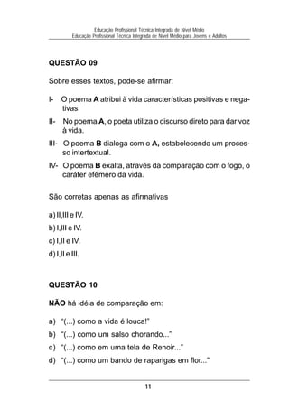 11
Educação Profissional Técnica Integrada de Nível Médio
Educação Profissional Técnica Integrada de Nível Médio para Jovens e Adultos
QUESTÃO 09
Sobre esses textos, pode-se afirmar:
I- O poema A atribui à vida características positivas e nega-
tivas.
II- No poema A, o poeta utiliza o discurso direto para dar voz
à vida.
III- O poema B dialoga com o A, estabelecendo um proces-
so intertextual.
IV- O poema B exalta, através da comparação com o fogo, o
caráter efêmero da vida.
São corretas apenas as afirmativas
a) II,III e IV.
b) I,III e IV.
c) I,II e IV.
d) I,II e III.
QUESTÃO 10
NÃO há idéia de comparação em:
a) “(...) como a vida é louca!”
b) “(...) como um salso chorando...”
c) “(...) como em uma tela de Renoir...”
d) “(...) como um bando de raparigas em flor...”
 