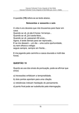 15
Educação Profissional Técnica Integrada de Nível Médio
Educação Profissional Técnica Integrada de Nível Médio para Jovens e Adultos
A questão (15) refere-se ao texto abaixo.
Seiscentos e sessenta e seis
A vida é uns deveres que nós trouxemos para fazer em
casa.
Quando se vê, já são 6 horas: há tempo...
Quando se vê, já é sexta-feira...
Quando se vê, passaram 60 anos...
Agora, é tarde demais para ser reprovado...
E se me dessem – um dia – uma outra oportunidade,
eu nem olhava o relógio
seguia sempre, sempre em frente...
E iria jogando pelo caminho a casca dourada e inútil das
horas.
QUESTÃO 15
Quanto ao uso dos sinais de pontuação, pode-se afirmar que
a/o(s)
a) travessões enfatizam a temporalidade.
b) dois pontos apontam para uma citação.
c) reticências indicam hesitação do pensamento.
d) ponto final pode ser substituído pela interrogação.
 
