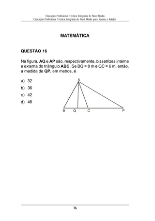 16
Educação Profissional Técnica Integrada de Nível Médio
Educação Profissional Técnica Integrada de Nível Médio para Jovens e Adultos
MATEMÁTICA
QUESTÃO 16
Na figura, AQ e AP são, respectivamente, bissetrizes interna
e externa do triângulo ABC. Se BQ = 8 m e QC = 6 m, então,
a medida de QP, em metros, é
a) 32
b) 36
c) 42
d) 48
B Q C P
A
 