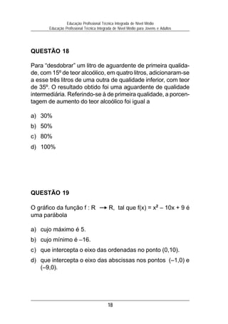 18
Educação Profissional Técnica Integrada de Nível Médio
Educação Profissional Técnica Integrada de Nível Médio para Jovens e Adultos
QUESTÃO 19
O gráfico da função f : R R, tal que f(x) = x2
– 10x + 9 é
uma parábola
a) cujo máximo é 5.
b) cujo mínimo é –16.
c) que intercepta o eixo das ordenadas no ponto (0,10).
d) que intercepta o eixo das abscissas nos pontos (–1,0) e
(–9,0).
QUESTÃO 18
Para “desdobrar” um litro de aguardente de primeira qualida-
de, com 15º de teor alcoólico, em quatro litros, adicionaram-se
a esse três litros de uma outra de qualidade inferior, com teor
de 35º. O resultado obtido foi uma aguardente de qualidade
intermediária. Referindo-se à de primeira qualidade, a porcen-
tagem de aumento do teor alcoólico foi igual a
a) 30%
b) 50%
c) 80%
d) 100%
 