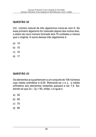 20
Educação Profissional Técnica Integrada de Nível Médio
Educação Profissional Técnica Integrada de Nível Médio para Jovens e Adultos
QUESTÃO 23
Os elementos x e y pertencem a um conjunto de 100 números
cuja média aritmética é 8,55. Retirando-se x e y, a média
aritmética dos elementos restantes passará a ser 7,5. Sa-
bendo-se que 3x – 2y = 85, então, x é igual a
a) 55
b) 65
c) 75
d) 80
QUESTÃO 22
Um número natural de três algarismos inicia-se com 6. Se
esse primeiro algarismo for colocado depois dos outros dois,
o dobro do novo número formado terá 75 unidades a menos
que o original. A soma desses três algarismos é
a) 14
b) 15
c) 16
d) 17
 
