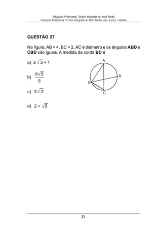23
Educação Profissional Técnica Integrada de Nível Médio
Educação Profissional Técnica Integrada de Nível Médio para Jovens e Adultos
QUESTÃO 27
Na figura, AB = 4, BC = 2, AC é diâmetro e os ângulos ABD e
CBD são iguais. A medida da corda BD é
a) 2 3 + 1
b)
c) 3 2
d) 2 + 5
√
√
√
√9 5
5
D
A
B
C
 