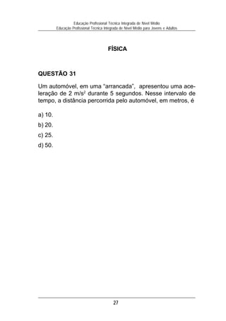 27
Educação Profissional Técnica Integrada de Nível Médio
Educação Profissional Técnica Integrada de Nível Médio para Jovens e Adultos
FÍSICA
QUESTÃO 31
Um automóvel, em uma “arrancada”, apresentou uma ace-
leração de 2 m/s2
durante 5 segundos. Nesse intervalo de
tempo, a distância percorrida pelo automóvel, em metros, é
a) 10.
b) 20.
c) 25.
d) 50.
 