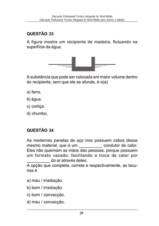 29
Educação Profissional Técnica Integrada de Nível Médio
Educação Profissional Técnica Integrada de Nível Médio para Jovens e Adultos
QUESTÃO 33
A figura mostra um recipiente de madeira, flutuando na
superfície da água.
A substância que pode ser colocada em maior volume dentro
do recipiente, sem que ele se afunde, é o(a)
a) ferro.
b) água.
c) cortiça.
d) chumbo.
QUESTÃO 34
As modernas panelas de aço inox possuem cabos desse
mesmo material, que é um __________ condutor de calor.
Eles não queimam as mãos das pessoas, porque possuem
um formato vazado, facilitando a troca de calor por
__________ do ar através deles.
A opção que completa, correta e respectivamente, as lacu-
nas é
a) mau / irradiação.
b) bom / irradiação.
c) bom / convecção.
d) mau / convecção.
 